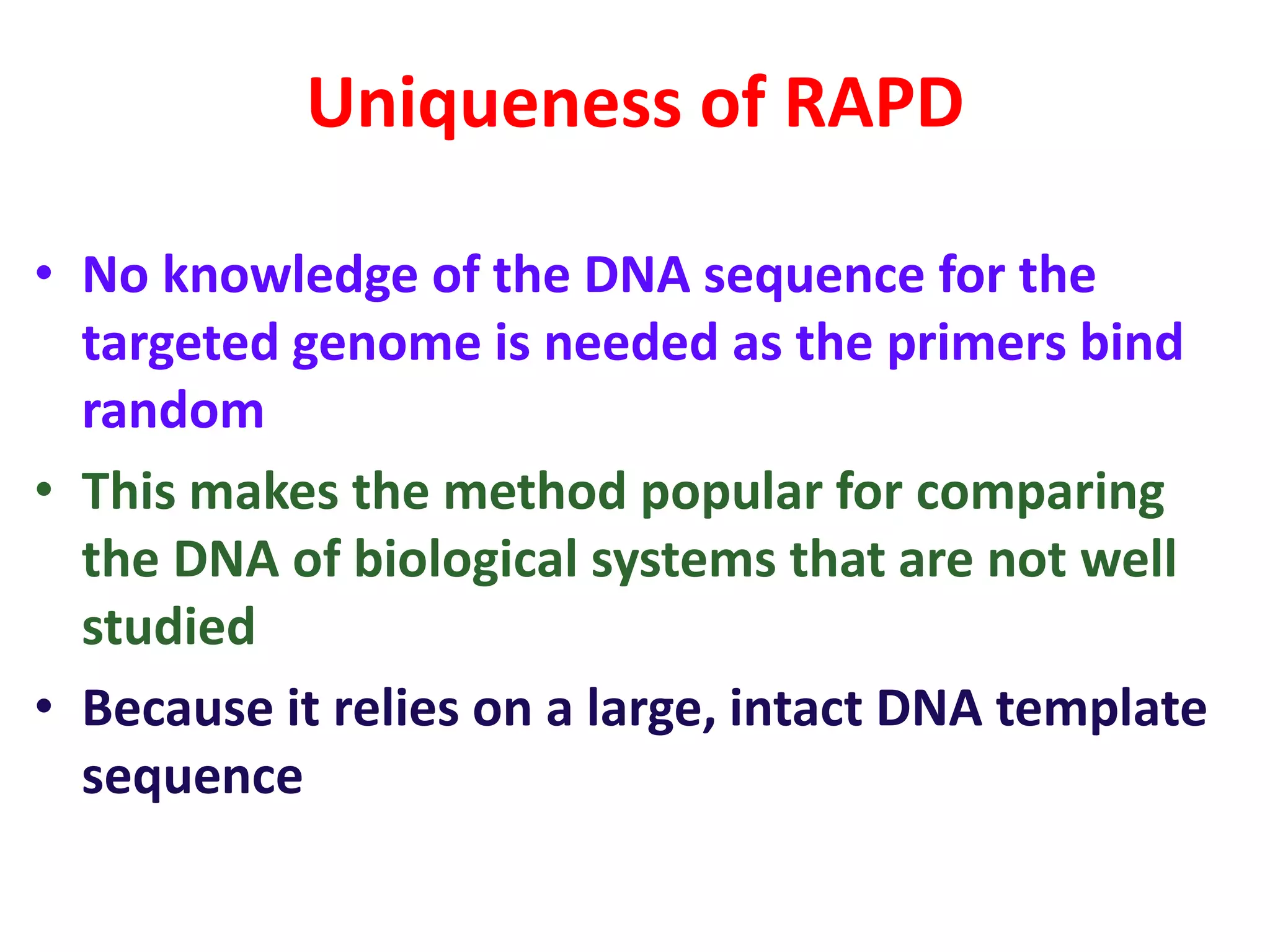 Uniqueness of RAPD
• No knowledge of the DNA sequence for the
targeted genome is needed as the primers bind
random
• This makes the method popular for comparing
the DNA of biological systems that are not well
studied
• Because it relies on a large, intact DNA template
sequence
 
