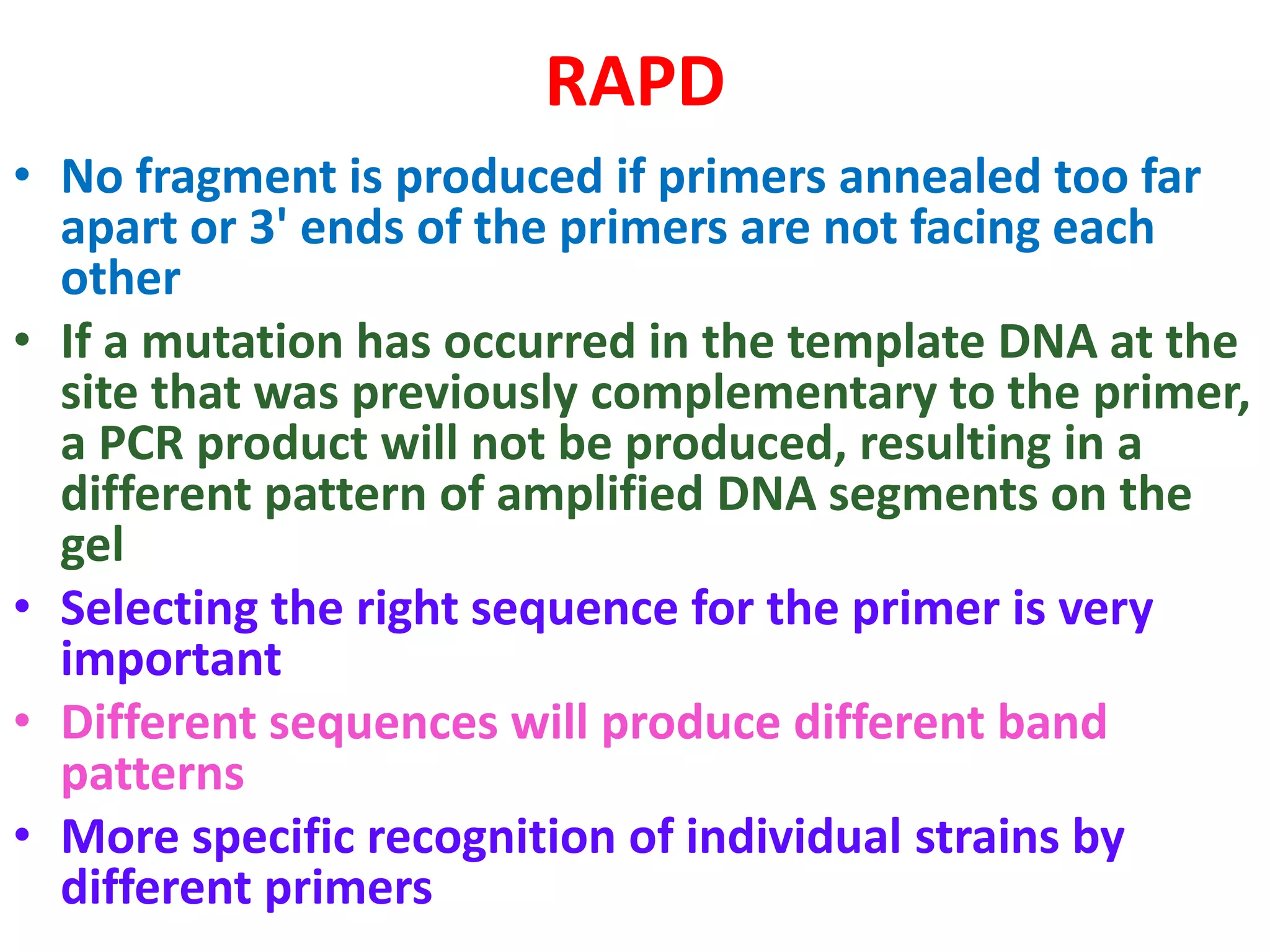 RAPD
• No fragment is produced if primers annealed too far
apart or 3' ends of the primers are not facing each
other
• If a mutation has occurred in the template DNA at the
site that was previously complementary to the primer,
a PCR product will not be produced, resulting in a
different pattern of amplified DNA segments on the
gel
• Selecting the right sequence for the primer is very
important
• Different sequences will produce different band
patterns
• More specific recognition of individual strains by
different primers
 