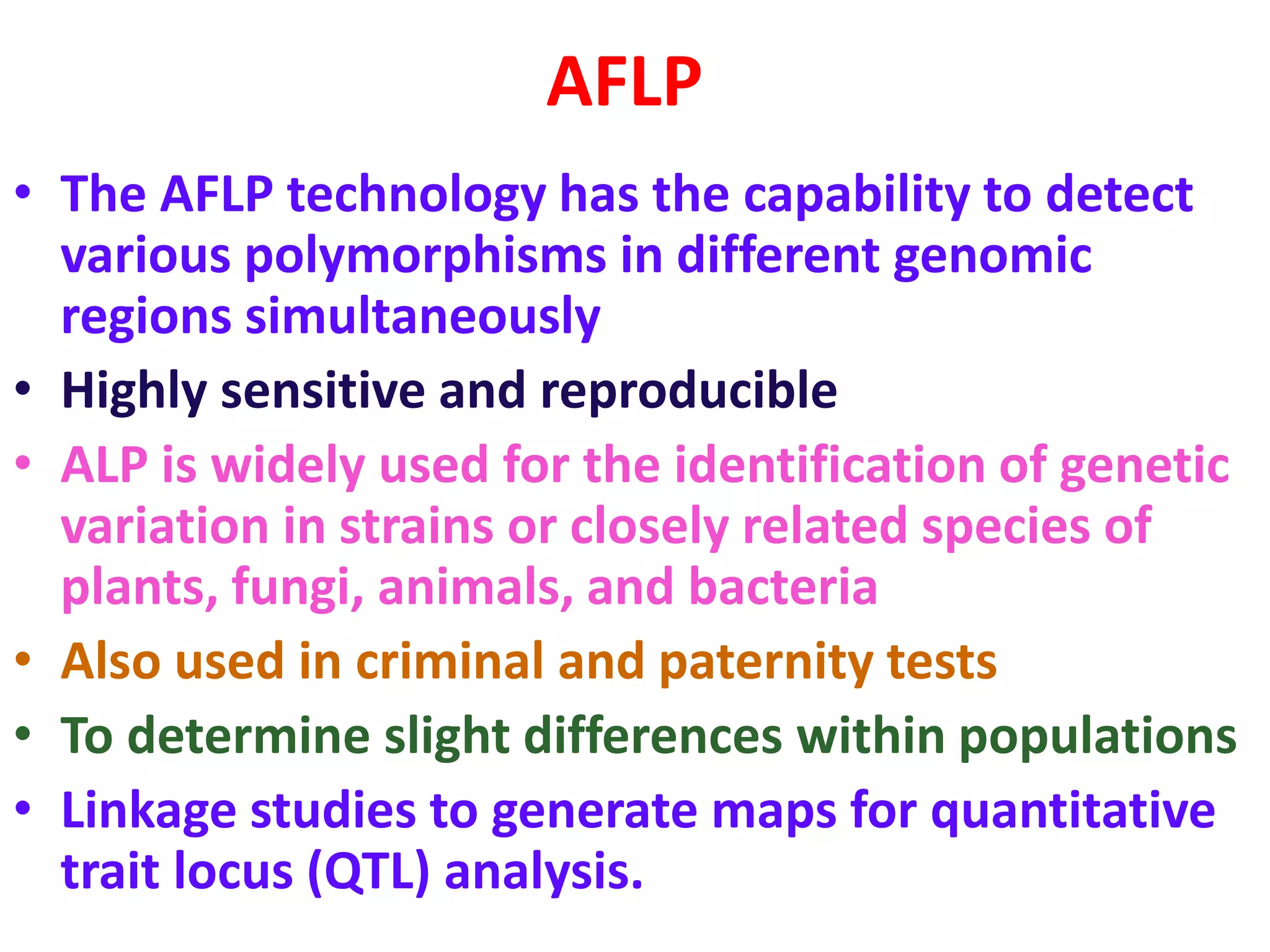 AFLP
• The AFLP technology has the capability to detect
various polymorphisms in different genomic
regions simultaneously
• Highly sensitive and reproducible
• ALP is widely used for the identification of genetic
variation in strains or closely related species of
plants, fungi, animals, and bacteria
• Also used in criminal and paternity tests
• To determine slight differences within populations
• Linkage studies to generate maps for quantitative
trait locus (QTL) analysis.
 