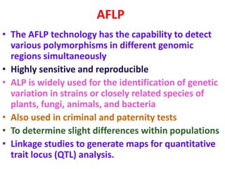 AFLP
• The AFLP technology has the capability to detect
various polymorphisms in different genomic
regions simultaneously
• Highly sensitive and reproducible
• ALP is widely used for the identification of genetic
variation in strains or closely related species of
plants, fungi, animals, and bacteria
• Also used in criminal and paternity tests
• To determine slight differences within populations
• Linkage studies to generate maps for quantitative
trait locus (QTL) analysis.
 