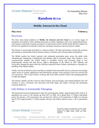 For Immediate Release
                                                                                                                                                         May 2012

                                                               Random Bits

                                                  Mobile, Internet & the Cloud

May 2012                                                                                                                                                                  Volume 5

Overview
The three inter-related platforms of Mobile, the Internet and the Cloud are in various stages of
emergence and maturity while enabling businesses to obtain significant scale at an unprecedented pace.
Each requires substantial on-going investment in infrastructure and IT and the trends that they support are
the basis for significant investment in both new and legacy businesses and new business models.

The Internet is increasingly described as a mature medium. The data and statistics counter this assertion
and continue to demonstrate that the Internet remains a dynamic and evolving market and platform.

The Mobile market has clearly matured with substantial penetration gains across the globe while
simultaneously undergoing a fundamental and dramatic shift in consumer usage. Once largely a voice
communication medium, the mobile market is incredibly diverse and consumer usage is now
predominantly internet and data driven. Apple’s introduction of the iPhone in 2007 radically and
irreversibly changed the game while the iPad and Android OS have further contributed to a dramatic re-
shuffling of the Mobile market.

Finally, with the proliferation and ownership of multiple fixed and mobile devices consumers increasingly
expect access to content, applications and subscriptions anytime, from anywhere, from any network and
over any device. This is true at home, on-the-go and in the office and the Cloud is the emerging platform
to make this happen.

The Internet, Mobile and the Cloud are three dynamic and increasingly inter-related platforms that will
continue to drive investment and innovation and both shape and satisfy evolving and demanding
consumer behaviors.

Life Online is Constantly Changing
The internet has become fundamental to daily life extraordinarily rapidly. Approximately 80% of the U.S.
population has access to the internet up from 44% in 2000. On a global basis 2.3 billion individuals
access the internet, a 35% penetration rate, up from 361 million or 5% penetration in 2000. It is forecast
that by 2015 approximately 3.1 billion people will have non-mobile internet access, a 40+% penetration
rate.



                                                                                                                  We provide mergers and acquisitions, private capital
                                                                                                                  markets and strategic advisory services to growth
                                                                                                                  companies in digital media, mobile and other
                                                                                                                  industries.


   Coady Diemar Partners · 1370 Avenues of the Americas · New York, NY 10019 · (212) 901-2600 · www.coadydiemar.com
         Coady Diemar Partners is a registered broker / dealer with the U.S. Securities and Exchange Commission and a member of the Financial Industry Regulatory Authority (FINRA)
 