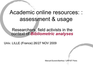 Academic online resources: : assessment & usage Researchers, field activists in the context of  Bibliometric analyses Univ. LILLE (France) 26/27 NOV 2009 Manuel Durand-Barthez / URFIST Paris 