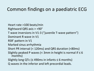 Common findings on a paediatric ECG
Heart rate >100 beats/min
Rightward QRS axis > +90°
T wave inversions in V1-3 (“juvenile T-wave pattern”)
Dominant R wave in V1
RSR’ pattern in V1
Marked sinus arrhythmia
Short PR interval (< 120ms) and QRS duration (<80ms)
Slightly peaked P waves (< 3mm in height is normal if ≤ 6
months)
Slightly long QTc (≤ 490ms in infants ≤ 6 months)
Q waves in the inferior and left precordial leads.
 