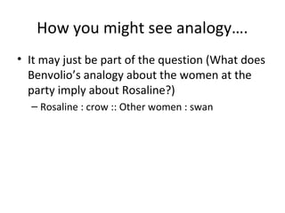 How you might see analogy….
• It may just be part of the question (What does
Benvolio’s analogy about the women at the
party imply about Rosaline?)
– Rosaline : crow :: Other women : swan

 