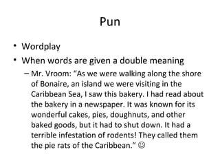 Pun
• Wordplay
• When words are given a double meaning
– Mr. Vroom: “As we were walking along the shore
of Bonaire, an island we were visiting in the
Caribbean Sea, I saw this bakery. I had read about
the bakery in a newspaper. It was known for its
wonderful cakes, pies, doughnuts, and other
baked goods, but it had to shut down. It had a
terrible infestation of rodents! They called them
the pie rats of the Caribbean.” 

 