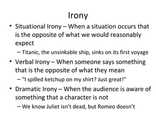 Irony
• Situational Irony – When a situation occurs that
is the opposite of what we would reasonably
expect
– Titanic, the unsinkable ship, sinks on its first voyage

• Verbal Irony – When someone says something
that is the opposite of what they mean
– “I spilled ketchup on my shirt? Just great!”

• Dramatic Irony – When the audience is aware of
something that a character is not
– We know Juliet isn’t dead, but Romeo doesn’t

 