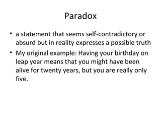 Paradox
• a statement that seems self-contradictory or
absurd but in reality expresses a possible truth
• My original example: Having your birthday on
leap year means that you might have been
alive for twenty years, but you are really only
five.

 