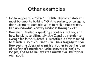 Other examples
• In Shakespeare's Hamlet, the title character states "I
must be cruel to be kind." On the surface, once again,
this statement does not seem to make much sense.
Can an individual convey kindness through evil?
• However, Hamlet is speaking about his mother, and
how he plans to ultimately slay Claudius in order to
avenge his father's death. His mother is now married
to Claudius, so of course this will be a tragedy for her.
However, he does not want his mother to be the lover
of his father's murderer (unbeknownst to her) any
longer, and so he believes the murder will be for her
own good.

 
