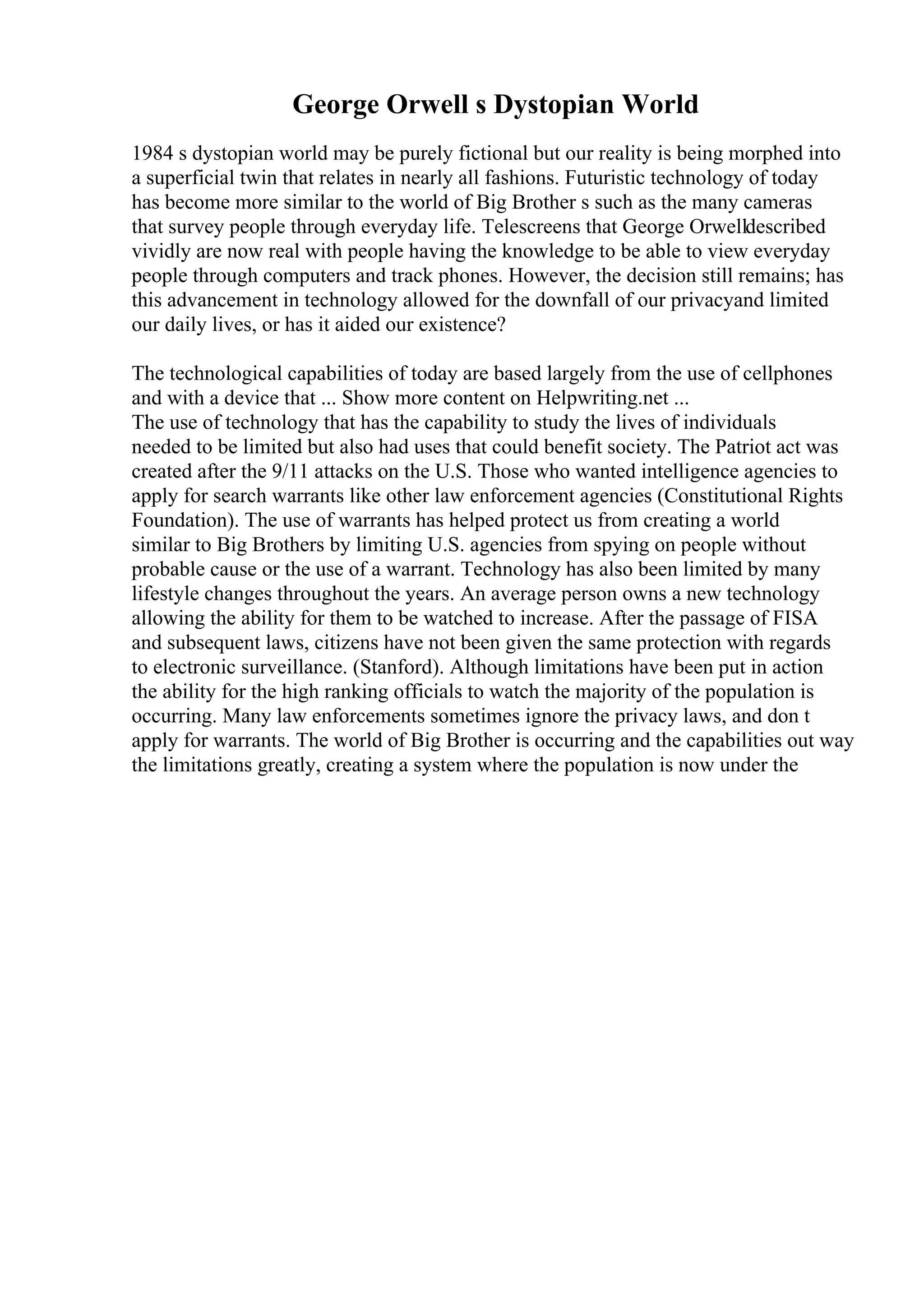 George Orwell s Dystopian World
1984 s dystopian world may be purely fictional but our reality is being morphed into
a superficial twin that relates in nearly all fashions. Futuristic technology of today
has become more similar to the world of Big Brother s such as the many cameras
that survey people through everyday life. Telescreens that George Orwelldescribed
vividly are now real with people having the knowledge to be able to view everyday
people through computers and track phones. However, the decision still remains; has
this advancement in technology allowed for the downfall of our privacyand limited
our daily lives, or has it aided our existence?
The technological capabilities of today are based largely from the use of cellphones
and with a device that ... Show more content on Helpwriting.net ...
The use of technology that has the capability to study the lives of individuals
needed to be limited but also had uses that could benefit society. The Patriot act was
created after the 9/11 attacks on the U.S. Those who wanted intelligence agencies to
apply for search warrants like other law enforcement agencies (Constitutional Rights
Foundation). The use of warrants has helped protect us from creating a world
similar to Big Brothers by limiting U.S. agencies from spying on people without
probable cause or the use of a warrant. Technology has also been limited by many
lifestyle changes throughout the years. An average person owns a new technology
allowing the ability for them to be watched to increase. After the passage of FISA
and subsequent laws, citizens have not been given the same protection with regards
to electronic surveillance. (Stanford). Although limitations have been put in action
the ability for the high ranking officials to watch the majority of the population is
occurring. Many law enforcements sometimes ignore the privacy laws, and don t
apply for warrants. The world of Big Brother is occurring and the capabilities out way
the limitations greatly, creating a system where the population is now under the
 
