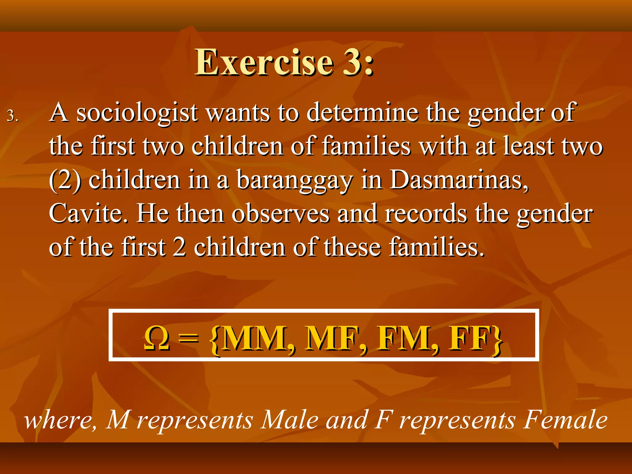 Exercise 3:Exercise 3:
3.3. A sociologist wants to determine the gender ofA sociologist wants to determine the gender of
the first two children of families with at least twothe first two children of families with at least two
(2) children in a baranggay in Dasmarinas,(2) children in a baranggay in Dasmarinas,
Cavite. He then observes and records the genderCavite. He then observes and records the gender
of the first 2 children of these families.of the first 2 children of these families.
ΩΩ == {MM, MF, FM, FF}{MM, MF, FM, FF}
where, M represents Male and F represents Female
 