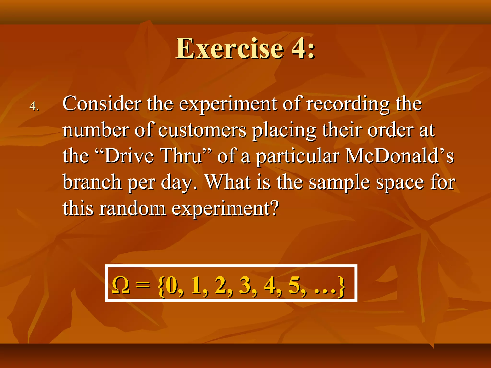 Exercise 4:Exercise 4:
4.4. Consider the experiment of recording theConsider the experiment of recording the
number of customers placing their order atnumber of customers placing their order at
the “Drive Thru” of a particular McDonald’sthe “Drive Thru” of a particular McDonald’s
branch per day. What is the sample space forbranch per day. What is the sample space for
this random experiment?this random experiment?
ΩΩ == {0, 1, 2, 3, 4, 5, …}{0, 1, 2, 3, 4, 5, …}
 