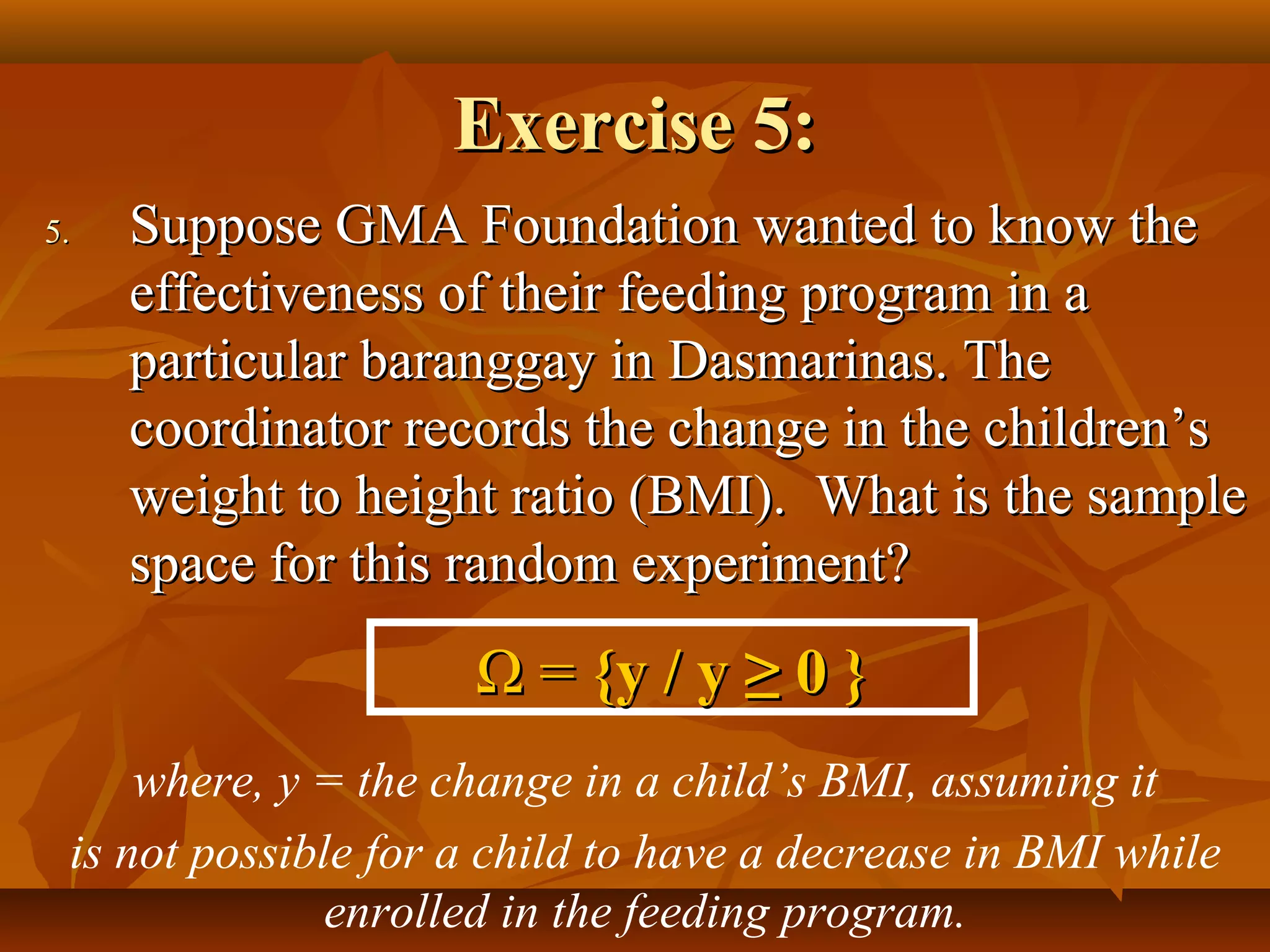 Exercise 5:Exercise 5:
5.5. Suppose GMA Foundation wanted to know theSuppose GMA Foundation wanted to know the
effectiveness of their feeding program in aeffectiveness of their feeding program in a
particular baranggay in Dasmarinas. Theparticular baranggay in Dasmarinas. The
coordinator records the change in the children’scoordinator records the change in the children’s
weight to height ratio (BMI). What is the sampleweight to height ratio (BMI). What is the sample
space for this random experiment?space for this random experiment?
ΩΩ == {y / y{y / y ≥ 0≥ 0 }}
where, y = the change in a child’s BMI, assuming it
is not possible for a child to have a decrease in BMI while
enrolled in the feeding program.
 