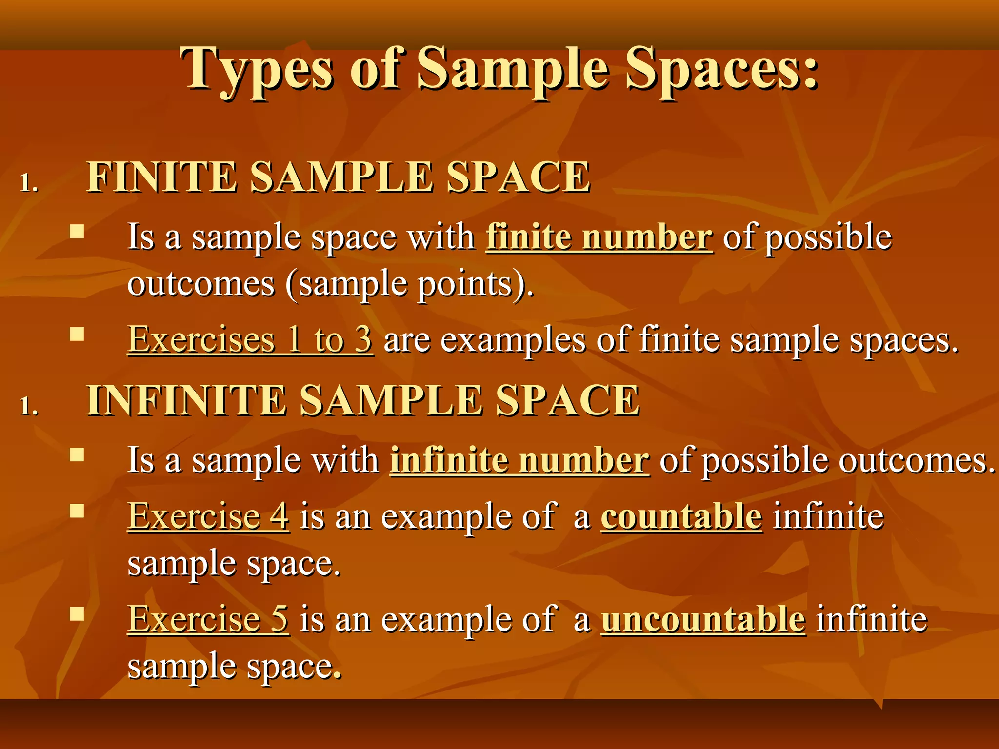 Types of Sample Spaces:Types of Sample Spaces:
1.1. FINITE SAMPLE SPACEFINITE SAMPLE SPACE
 Is a sample space withIs a sample space with finite numberfinite number of possibleof possible
outcomes (sample points).outcomes (sample points).
 Exercises 1 to 3Exercises 1 to 3 are examples of finite sample spaces.are examples of finite sample spaces.
1.1. INFINITE SAMPLE SPACEINFINITE SAMPLE SPACE
 Is a sample withIs a sample with infinite numberinfinite number of possible outcomes.of possible outcomes.
 Exercise 4Exercise 4 is an example of ais an example of a countablecountable infiniteinfinite
sample space.sample space.
 Exercise 5Exercise 5 is an example of ais an example of a uncountableuncountable infiniteinfinite
sample spacesample space..
 