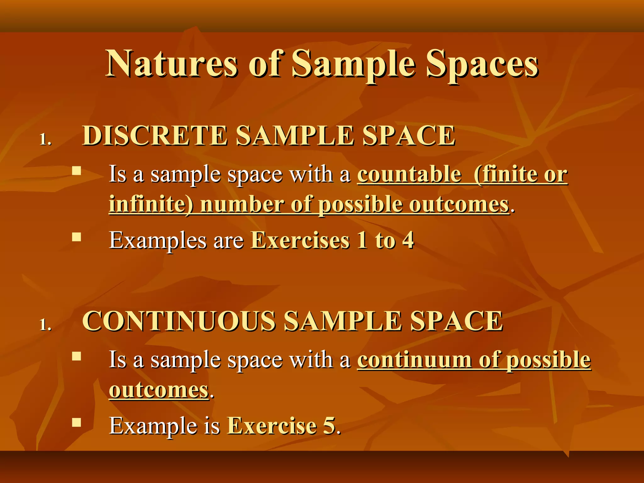 Natures of Sample SpacesNatures of Sample Spaces
1.1. DISCRETE SAMPLE SPACEDISCRETE SAMPLE SPACE
 Is a sample space with aIs a sample space with a countable (finite orcountable (finite or
infinite) number of possible outcomesinfinite) number of possible outcomes..
 Examples areExamples are Exercises 1 to 4Exercises 1 to 4
1.1. CONTINUOUS SAMPLE SPACECONTINUOUS SAMPLE SPACE
 Is a sample space with aIs a sample space with a continuum of possiblecontinuum of possible
outcomesoutcomes..
 Example isExample is Exercise 5Exercise 5..
 