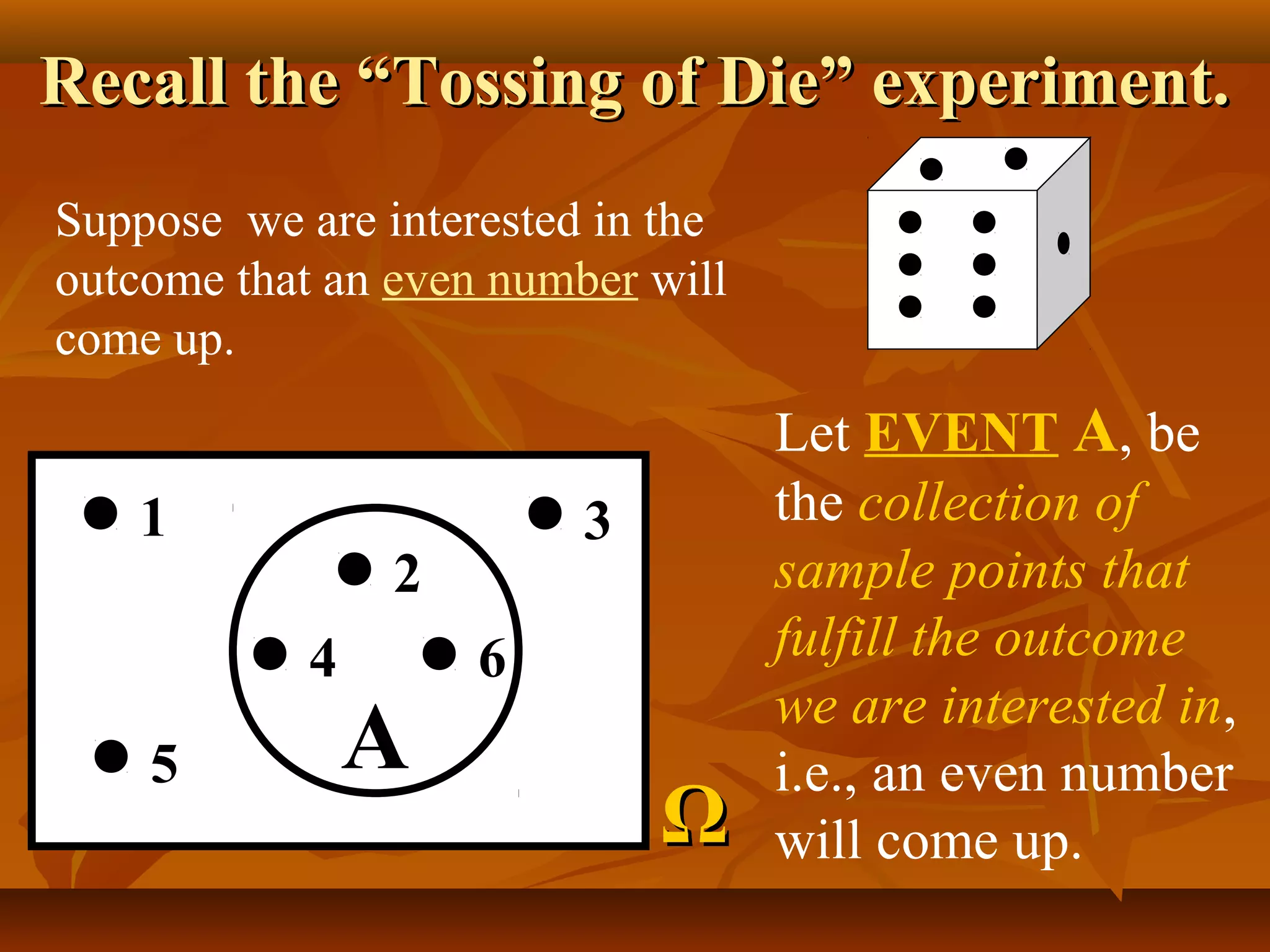 Recall the “Tossing of Die” experiment.Recall the “Tossing of Die” experiment.
Suppose we are interested in the
outcome that an even number will
come up.
1
5
3
2
4 6
A
ΩΩ
Let EVENT A, be
the collection of
sample points that
fulfill the outcome
we are interested in,
i.e., an even number
will come up.
 