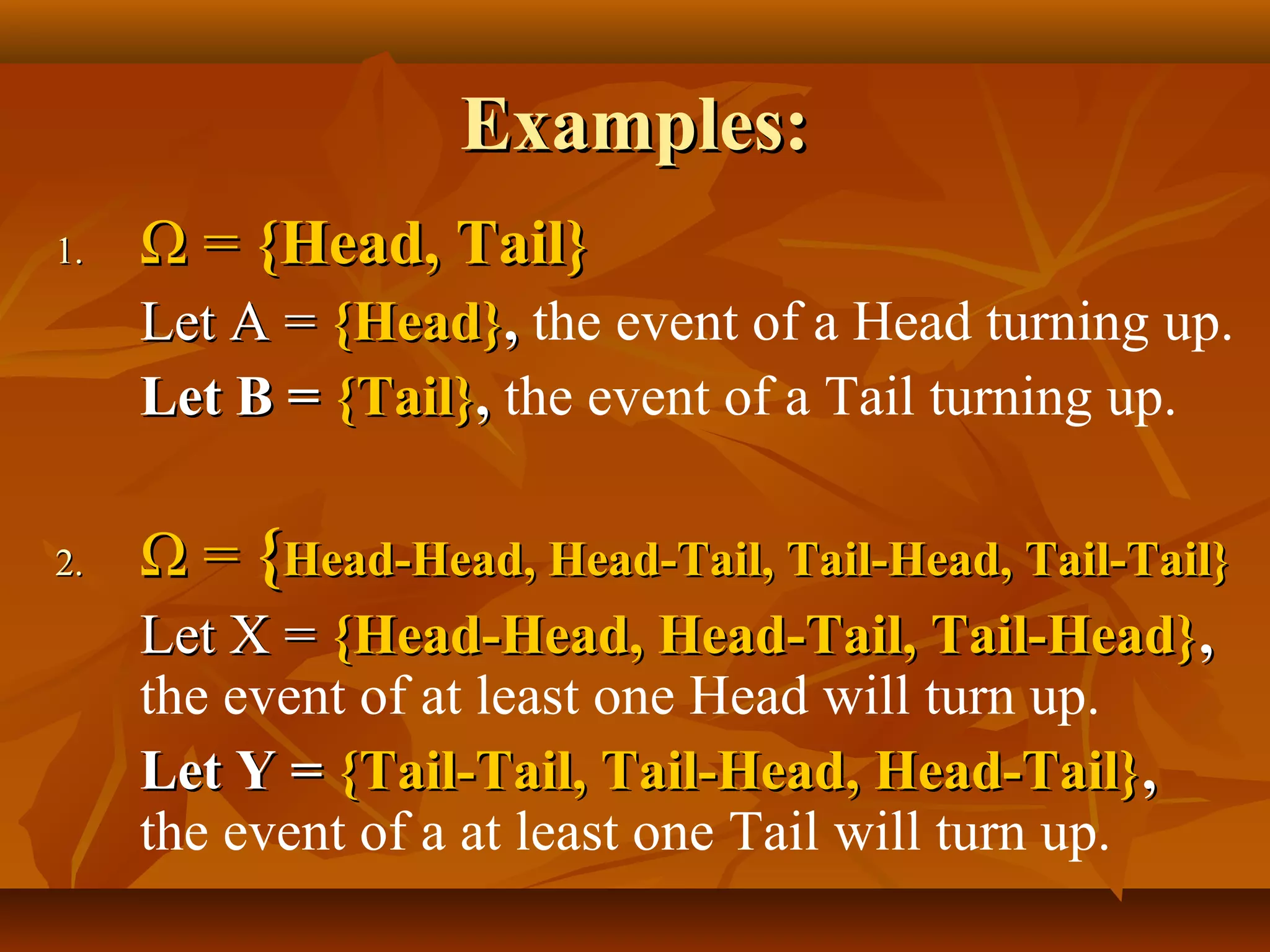Examples:Examples:
1.1. ΩΩ == {Head, Tail}{Head, Tail}
Let A =Let A = {Head}{Head},, the event of a Head turning up.
Let B =Let B = {Tail}{Tail},, the event of a Tail turning up.
2.2. ΩΩ == {{Head-Head, Head-Tail, Tail-Head, Tail-Tail}Head-Head, Head-Tail, Tail-Head, Tail-Tail}
Let X =Let X = {Head-Head, Head-Tail, Tail-Head}{Head-Head, Head-Tail, Tail-Head},,
the event of at least one Head will turn up.
Let Y =Let Y = {Tail-Tail, Tail-Head, Head-Tail}{Tail-Tail, Tail-Head, Head-Tail},,
the event of a at least one Tail will turn up.
 