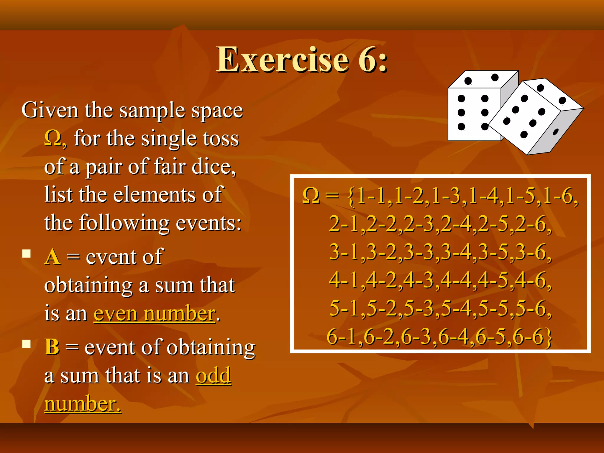 Exercise 6:Exercise 6:
Given the sample spaceGiven the sample space
ΩΩ,, for the single tossfor the single toss
of a pair of fair dice,of a pair of fair dice,
list the elements oflist the elements of
the following events:the following events:
 AA = event of= event of
obtaining a sum thatobtaining a sum that
is anis an even numbereven number..
 BB = event of obtaining= event of obtaining
a sum that is ana sum that is an oddodd
number.number.
ΩΩ = {1-1,1-2,1-3,1-4,1-5,1-6,= {1-1,1-2,1-3,1-4,1-5,1-6,
2-1,2-2,2-3,2-4,2-5,2-6,2-1,2-2,2-3,2-4,2-5,2-6,
3-1,3-2,3-3,3-4,3-5,3-6,3-1,3-2,3-3,3-4,3-5,3-6,
4-1,4-2,4-3,4-4,4-5,4-6,4-1,4-2,4-3,4-4,4-5,4-6,
5-1,5-2,5-3,5-4,5-5,5-6,5-1,5-2,5-3,5-4,5-5,5-6,
6-1,6-2,6-3,6-4,6-5,6-6}6-1,6-2,6-3,6-4,6-5,6-6}
 
