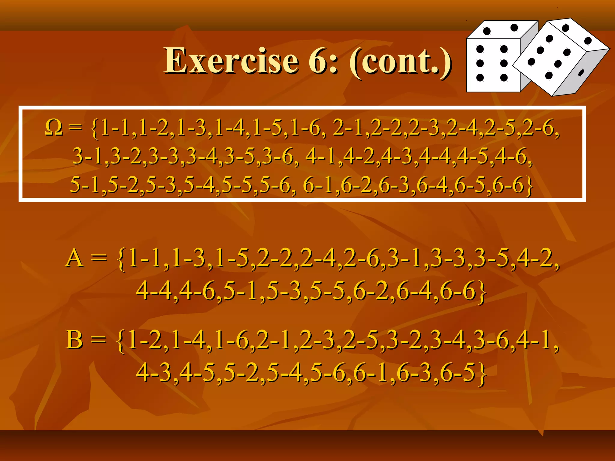 Exercise 6: (cont.)Exercise 6: (cont.)
ΩΩ = {1-1,1-2,1-3,1-4,1-5,1-6, 2-1,2-2,2-3,2-4,2-5,2-6,= {1-1,1-2,1-3,1-4,1-5,1-6, 2-1,2-2,2-3,2-4,2-5,2-6,
3-1,3-2,3-3,3-4,3-5,3-6, 4-1,4-2,4-3,4-4,4-5,4-6,3-1,3-2,3-3,3-4,3-5,3-6, 4-1,4-2,4-3,4-4,4-5,4-6,
5-1,5-2,5-3,5-4,5-5,5-6, 6-1,6-2,6-3,6-4,6-5,6-6}5-1,5-2,5-3,5-4,5-5,5-6, 6-1,6-2,6-3,6-4,6-5,6-6}
A = {1-1,1-3,1-5,2-2,2-4,2-6,3-1,3-3,3-5,4-2,A = {1-1,1-3,1-5,2-2,2-4,2-6,3-1,3-3,3-5,4-2,
4-4,4-6,5-1,5-3,5-5,6-2,6-4,6-6}4-4,4-6,5-1,5-3,5-5,6-2,6-4,6-6}
B = {1-2,1-4,1-6,2-1,2-3,2-5,3-2,3-4,3-6,4-1,B = {1-2,1-4,1-6,2-1,2-3,2-5,3-2,3-4,3-6,4-1,
4-3,4-5,5-2,5-4,5-6,6-1,6-3,6-5}4-3,4-5,5-2,5-4,5-6,6-1,6-3,6-5}
 