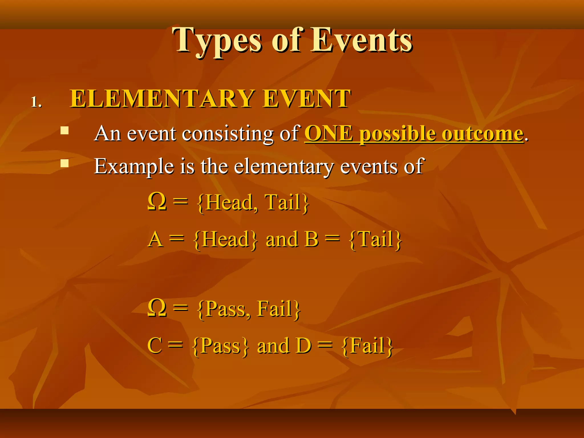 Types of EventsTypes of Events
1.1. ELEMENTARY EVENTELEMENTARY EVENT
 An event consisting ofAn event consisting of ONE possible outcomeONE possible outcome..
 Example is the elementary events ofExample is the elementary events of
ΩΩ == {Head, Tail}{Head, Tail}
AA == {Head} and B{Head} and B == {Tail}{Tail}
ΩΩ == {Pass, Fail}{Pass, Fail}
CC == {Pass} and D{Pass} and D == {Fail}{Fail}
 