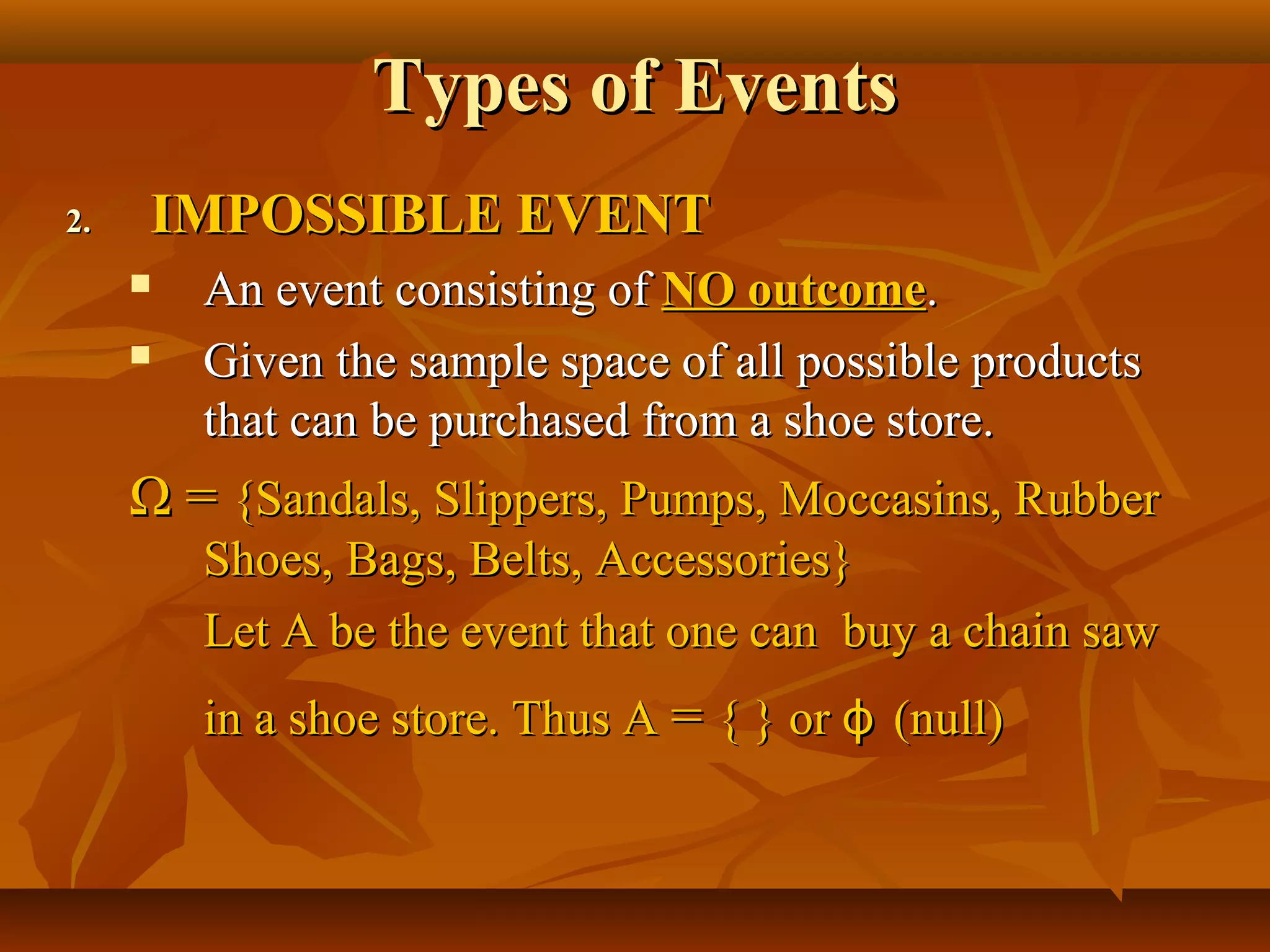 Types of EventsTypes of Events
2.2. IMPOSSIBLE EVENTIMPOSSIBLE EVENT
 An event consisting ofAn event consisting of NO outcomeNO outcome..
 Given the sample space of all possible productsGiven the sample space of all possible products
that can be purchased from a shoe store.that can be purchased from a shoe store.
ΩΩ == {Sandals, Slippers, Pumps, Moccasins, Rubber{Sandals, Slippers, Pumps, Moccasins, Rubber
Shoes, Bags, Belts, Accessories}Shoes, Bags, Belts, Accessories}
Let A be the event that one can buy a chain sawLet A be the event that one can buy a chain saw
in a shoe store. Thus Ain a shoe store. Thus A == { } or{ } or ϕϕ (null)(null)
 