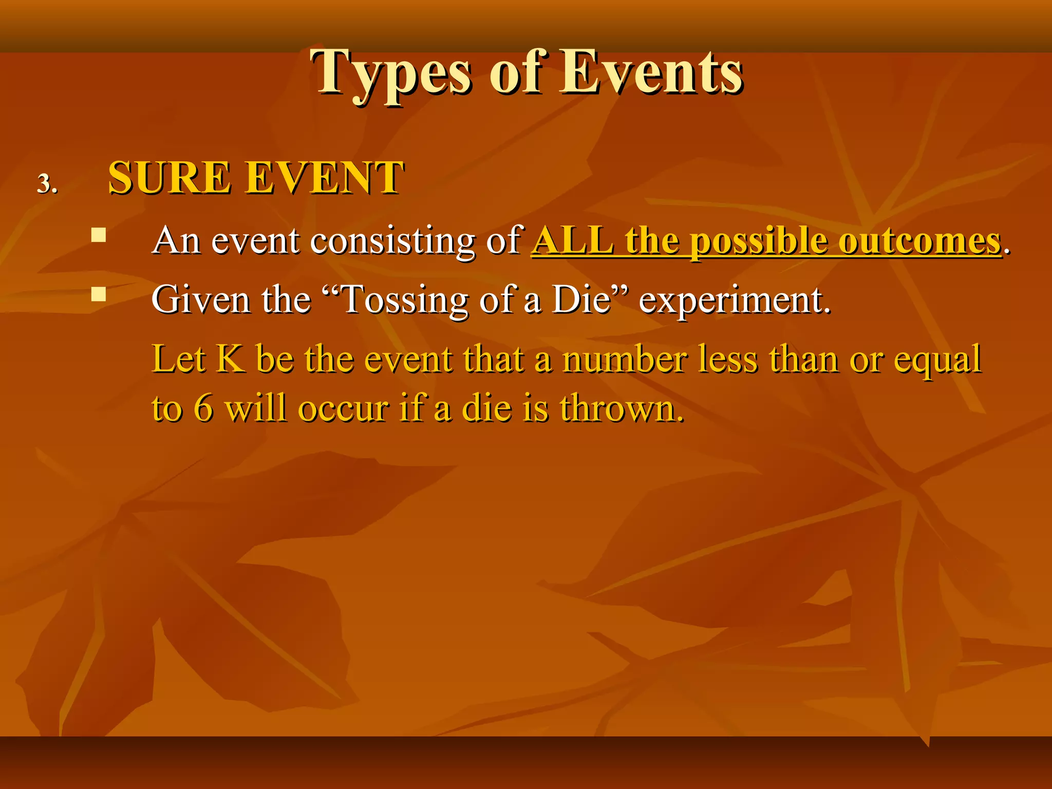 Types of EventsTypes of Events
3.3. SURE EVENTSURE EVENT
 An event consisting ofAn event consisting of ALL the possible outcomesALL the possible outcomes..
 Given the “Tossing of a Die” experiment.Given the “Tossing of a Die” experiment.
Let K be the event that a number less than or equalLet K be the event that a number less than or equal
to 6 will occur if a die is thrown.to 6 will occur if a die is thrown.
 