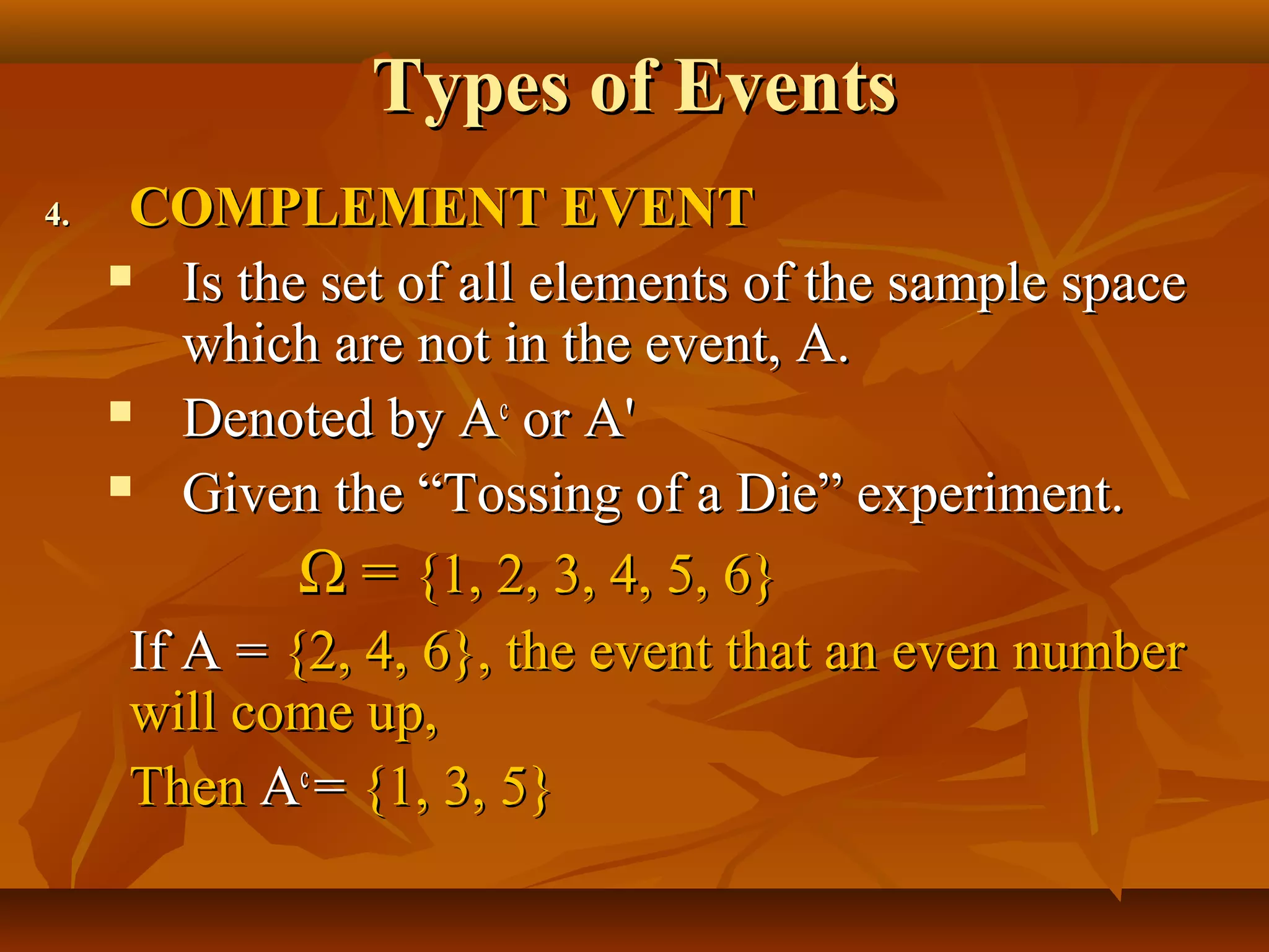 Types of EventsTypes of Events
4.4. COMPLEMENT EVENTCOMPLEMENT EVENT
 Is the set of all elements of the sample spaceIs the set of all elements of the sample space
which are not in the event, A.which are not in the event, A.
 Denoted by ADenoted by Acc
or Aor A''
 Given the “Tossing of a Die” experiment.Given the “Tossing of a Die” experiment.
ΩΩ == {1, 2, 3, 4, 5, 6}{1, 2, 3, 4, 5, 6}
If A =If A = {2, 4, 6}, the event that an even number{2, 4, 6}, the event that an even number
will come up,will come up,
ThenThen AAcc
== {1, 3, 5}{1, 3, 5}
 