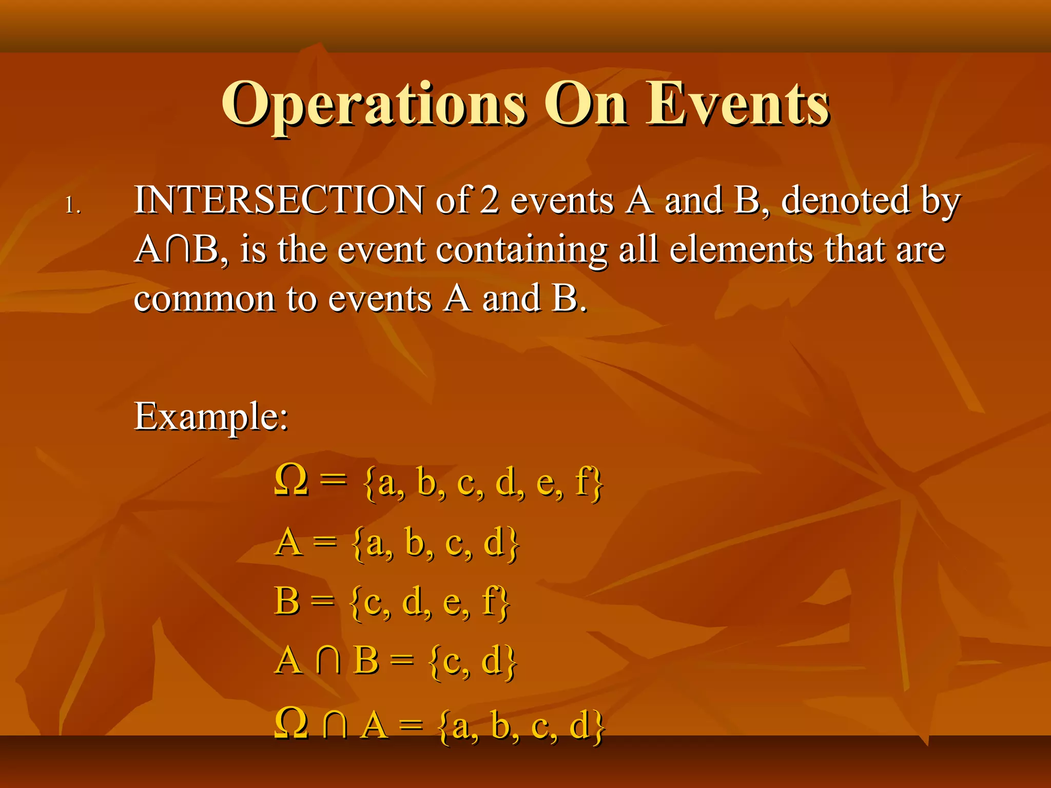 Operations On EventsOperations On Events
1.1. INTERSECTION of 2 events A and B, denoted byINTERSECTION of 2 events A and B, denoted by
AA∩B, is the event containing all elements that are∩B, is the event containing all elements that are
common to events A and B.common to events A and B.
Example:Example:
ΩΩ == {a, b, c, d, e, f}{a, b, c, d, e, f}
A = {a, b, c, d}A = {a, b, c, d}
B = {c, d, e, f}B = {c, d, e, f}
A ∩ B = {c, d}A ∩ B = {c, d}
ΩΩ ∩ A = {a, b, c, d}∩ A = {a, b, c, d}
 