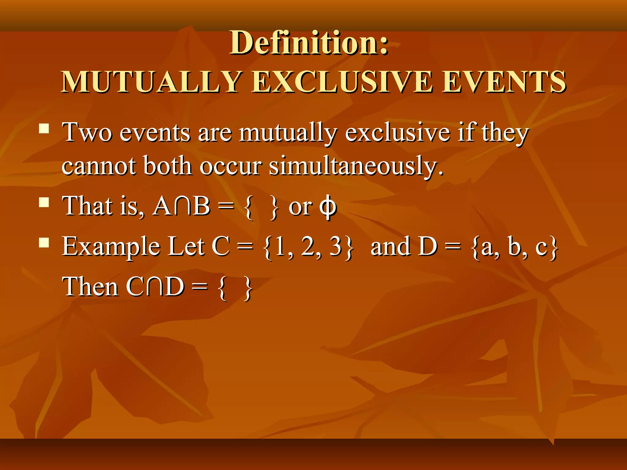 Definition:Definition:
MUTUALLY EXCLUSIVE EVENTSMUTUALLY EXCLUSIVE EVENTS
 Two events are mutually exclusive if theyTwo events are mutually exclusive if they
cannot both occur simultaneously.cannot both occur simultaneously.
 That is, AThat is, A∩B = { } or∩B = { } or ϕϕ
 Example Let C = {1, 2, 3} and D = {a, b, c}Example Let C = {1, 2, 3} and D = {a, b, c}
ThenThen CC∩D = { }∩D = { }
 