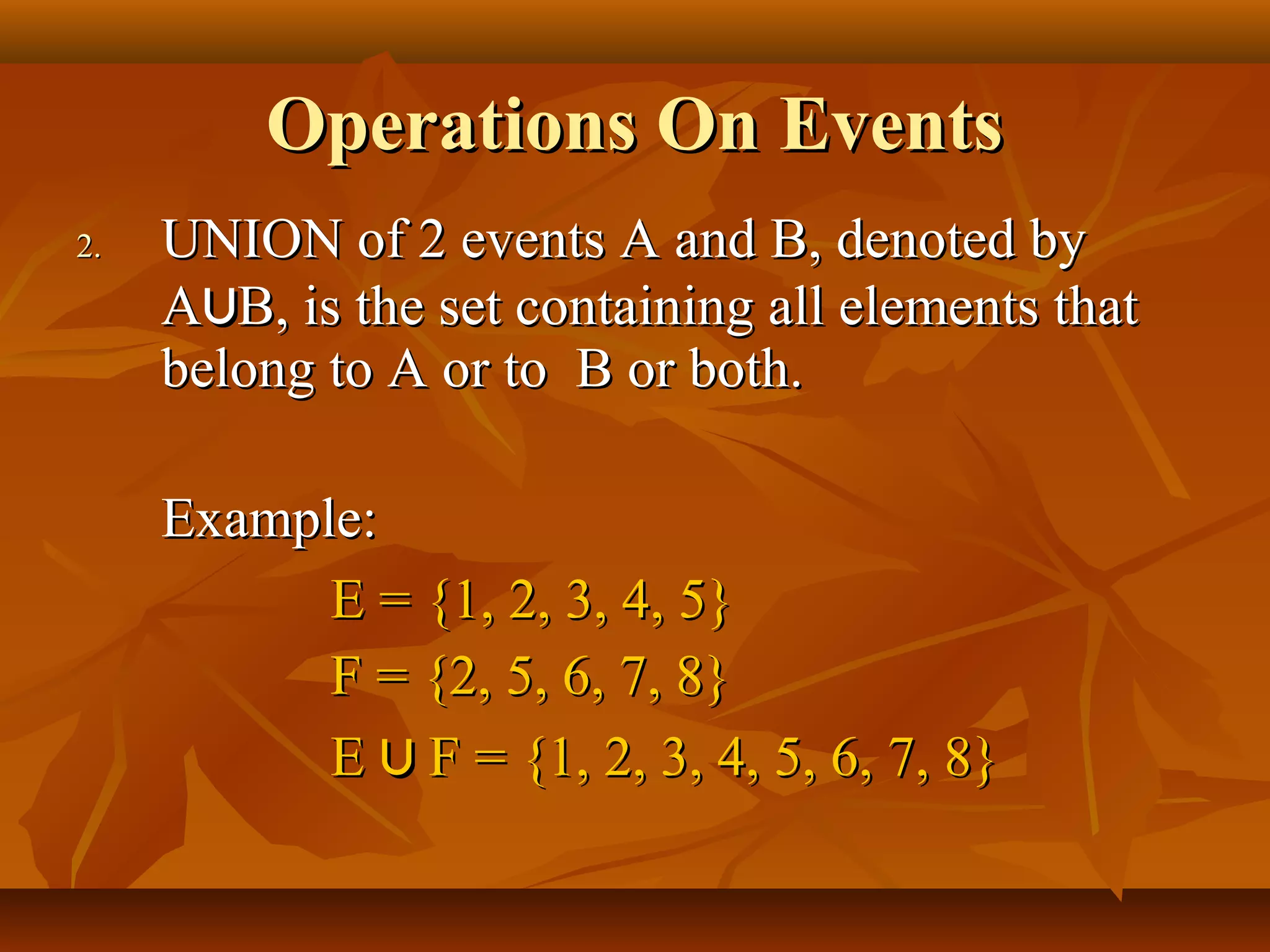 Operations On EventsOperations On Events
2.2. UNION of 2 events A and B, denoted byUNION of 2 events A and B, denoted by
AA⋃⋃B, is the set containing all elements thatB, is the set containing all elements that
belong to A or to B or both.belong to A or to B or both.
Example:Example:
E = {1, 2, 3, 4, 5}E = {1, 2, 3, 4, 5}
F = {2, 5, 6, 7, 8}F = {2, 5, 6, 7, 8}
EE ⋃⋃ F = {1, 2, 3, 4, 5, 6, 7, 8}F = {1, 2, 3, 4, 5, 6, 7, 8}
 