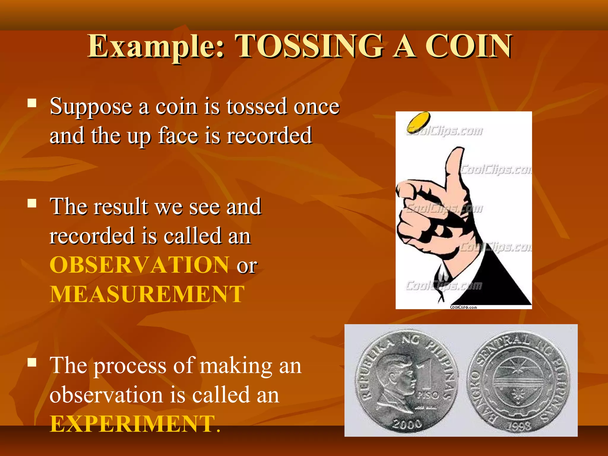 Example: TOSSING A COINExample: TOSSING A COIN
 Suppose a coin is tossed onceSuppose a coin is tossed once
and the up face is recordedand the up face is recorded
 The result we see andThe result we see and
recorded is called anrecorded is called an
OBSERVATION oror
MEASUREMENT
 The process of making an
observation is called an
EXPERIMENT.
 