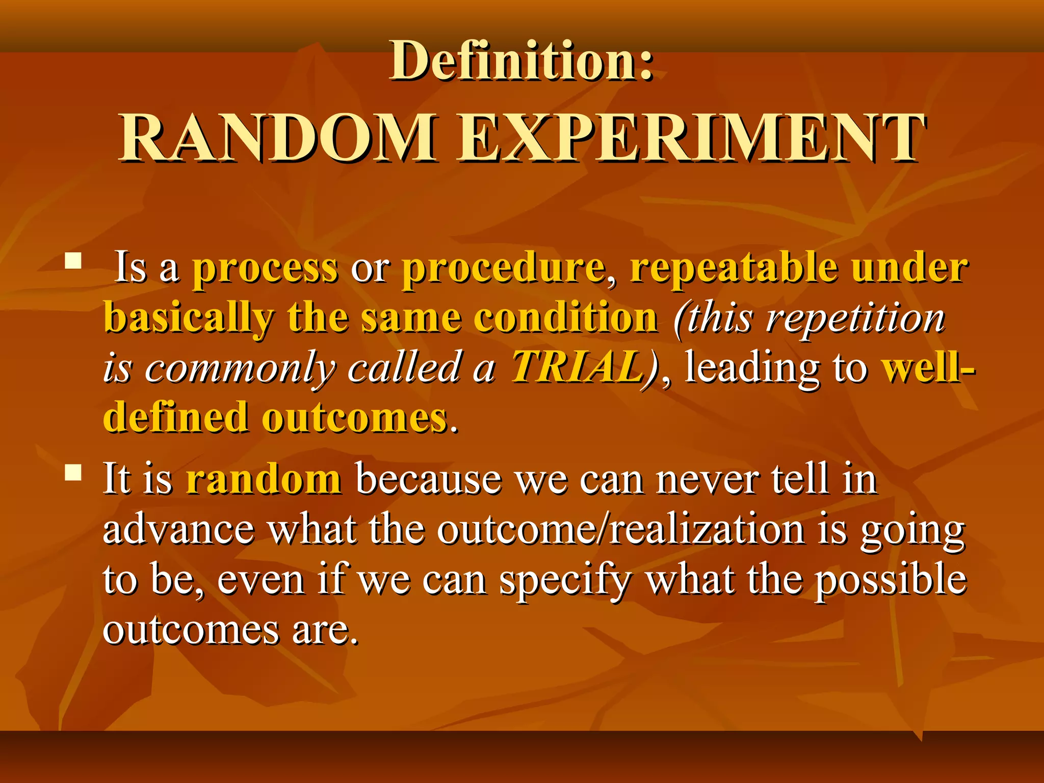 Definition:Definition:
RANDOM EXPERIMENTRANDOM EXPERIMENT
 Is aIs a processprocess oror procedureprocedure,, repeatable underrepeatable under
basically the same conditionbasically the same condition (this repetition(this repetition
is commonly called ais commonly called a TRIALTRIAL)), leading to, leading to well-well-
defined outcomesdefined outcomes..
 It isIt is randomrandom because we can never tell inbecause we can never tell in
advance what the outcome/realization is goingadvance what the outcome/realization is going
to be, even if we can specify what the possibleto be, even if we can specify what the possible
outcomes are.outcomes are.
 