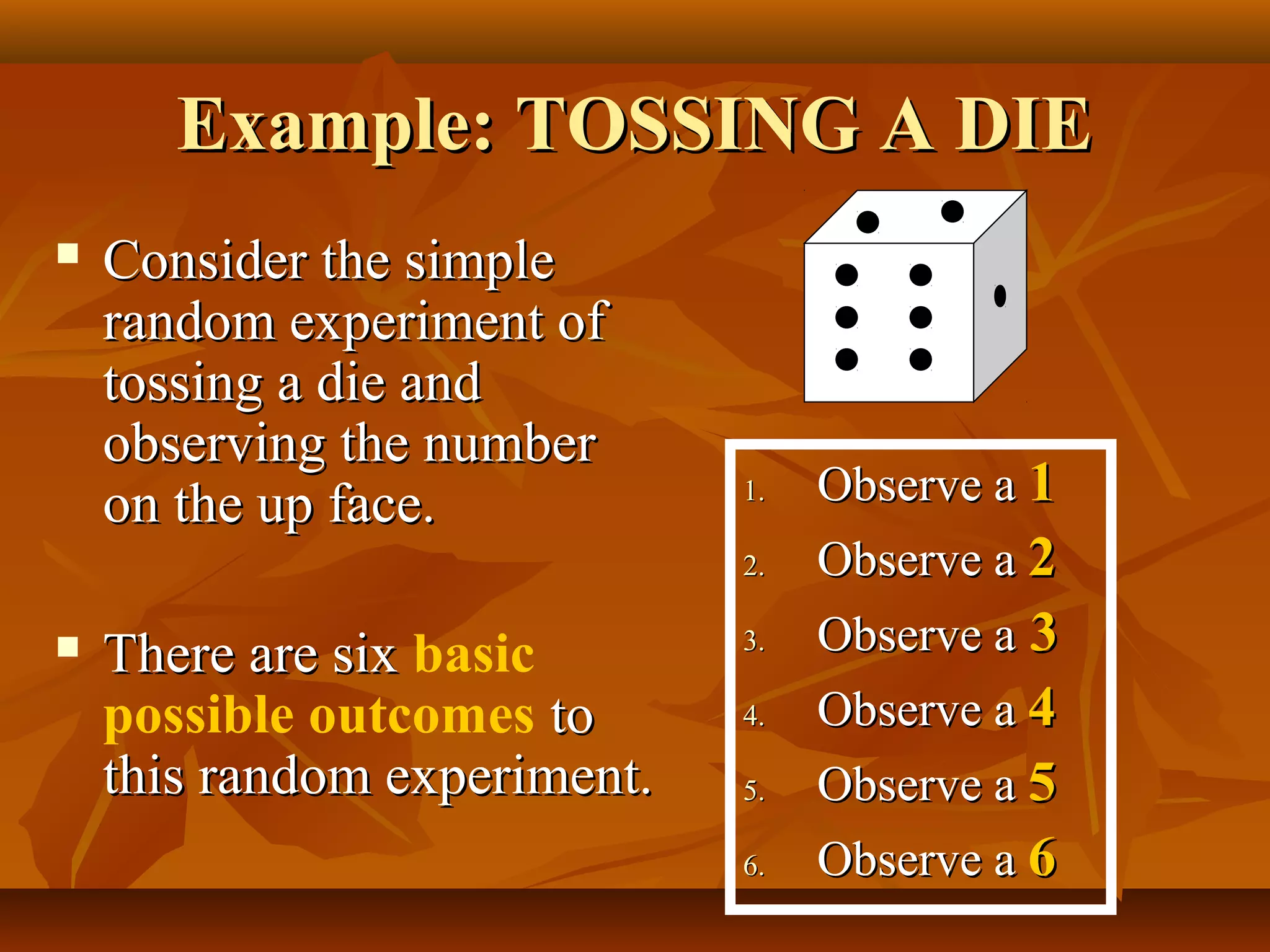 Example: TOSSING A DIEExample: TOSSING A DIE
 Consider the simpleConsider the simple
random experiment ofrandom experiment of
tossing a die andtossing a die and
observing the numberobserving the number
on the up face.on the up face.
 There are sixThere are six basic
possible outcomes toto
this random experiment.this random experiment.
1.1. Observe aObserve a 11
2.2. Observe aObserve a 22
3.3. Observe aObserve a 33
4.4. Observe aObserve a 44
5.5. Observe aObserve a 55
6.6. Observe aObserve a 66
 