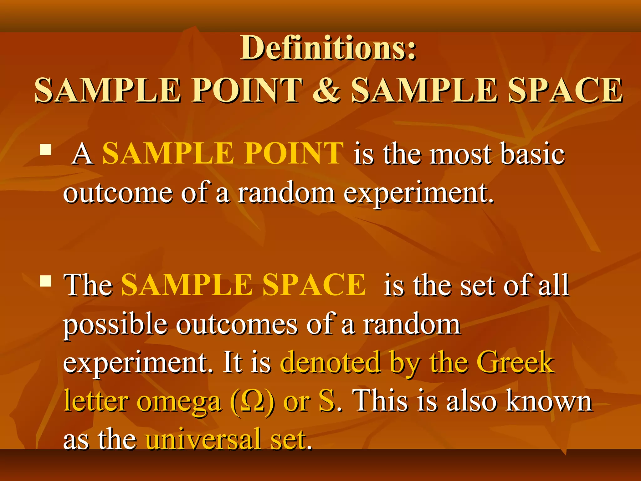 Definitions:Definitions:
SAMPLE POINT & SAMPLE SPACESAMPLE POINT & SAMPLE SPACE
 AA SAMPLE POINT is the most basicis the most basic
outcome of a random experiment.outcome of a random experiment.
 TheThe SAMPLE SPACE is the set of allis the set of all
possible outcomes of a randompossible outcomes of a random
experiment. It isexperiment. It is denoted by the Greekdenoted by the Greek
letter omega (letter omega (ΩΩ) or S) or S. This is also known. This is also known
as theas the universal setuniversal set..
 