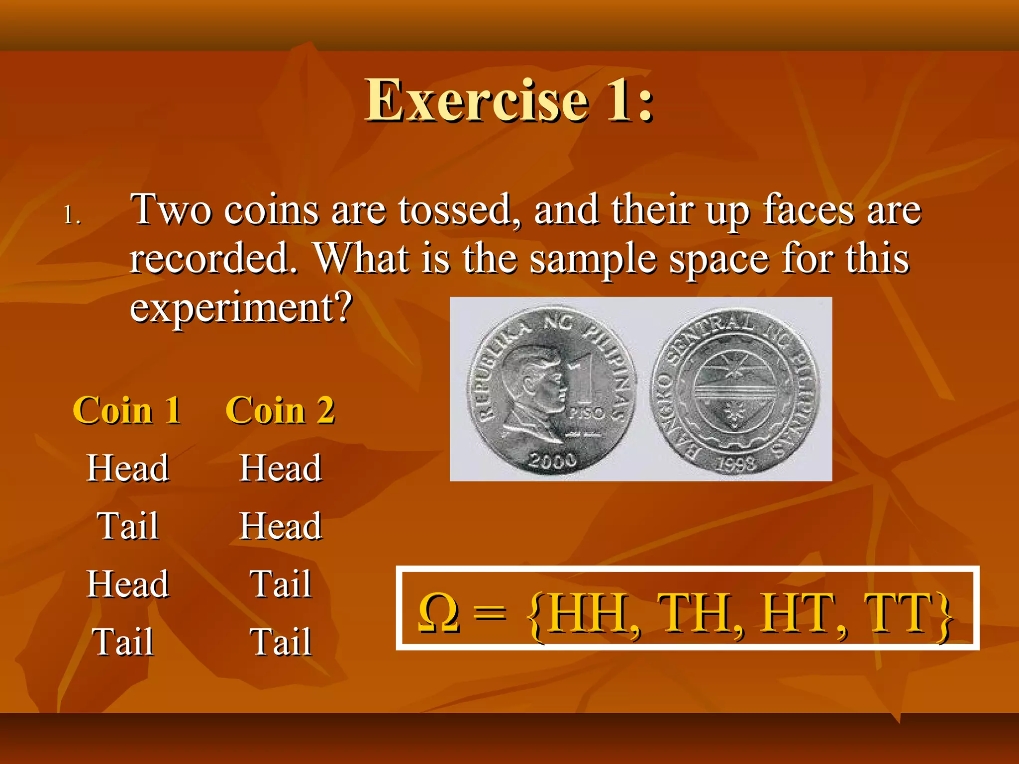 Exercise 1:Exercise 1:
1.1. Two coins are tossed, and their up faces areTwo coins are tossed, and their up faces are
recorded. What is the sample space for thisrecorded. What is the sample space for this
experiment?experiment?
Coin 1Coin 1 Coin 2Coin 2
HeadHead HeadHead
TailTail HeadHead
HeadHead TailTail
TailTail TailTail
ΩΩ = {HH, TH, HT, TT}= {HH, TH, HT, TT}
 