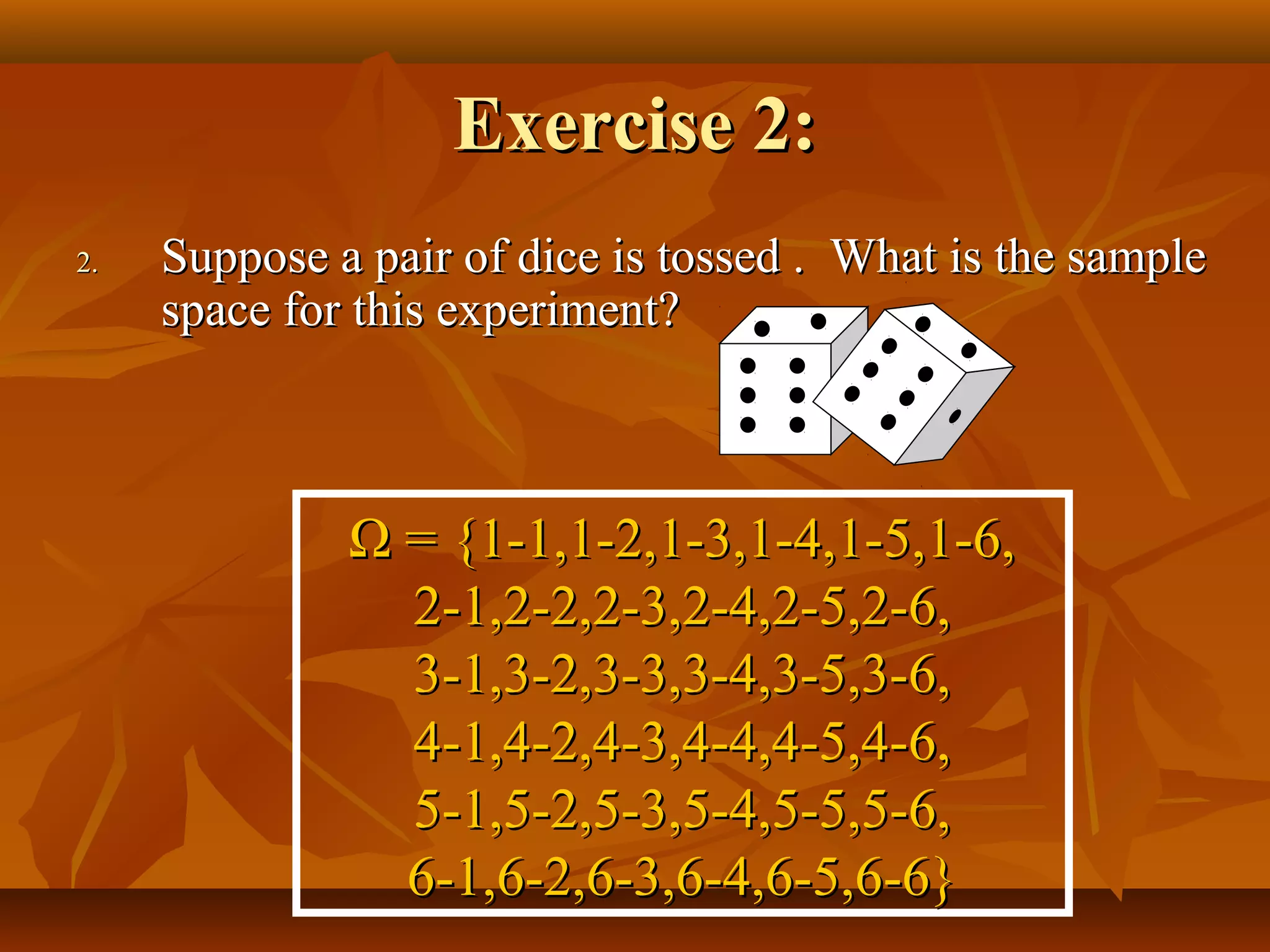 Exercise 2:Exercise 2:
2.2. Suppose a pair of dice is tossed . What is the sampleSuppose a pair of dice is tossed . What is the sample
space for this experiment?space for this experiment?
ΩΩ = {1-1,1-2,1-3,1-4,1-5,1-6,= {1-1,1-2,1-3,1-4,1-5,1-6,
2-1,2-2,2-3,2-4,2-5,2-6,2-1,2-2,2-3,2-4,2-5,2-6,
3-1,3-2,3-3,3-4,3-5,3-6,3-1,3-2,3-3,3-4,3-5,3-6,
4-1,4-2,4-3,4-4,4-5,4-6,4-1,4-2,4-3,4-4,4-5,4-6,
5-1,5-2,5-3,5-4,5-5,5-6,5-1,5-2,5-3,5-4,5-5,5-6,
6-1,6-2,6-3,6-4,6-5,6-6}6-1,6-2,6-3,6-4,6-5,6-6}
 