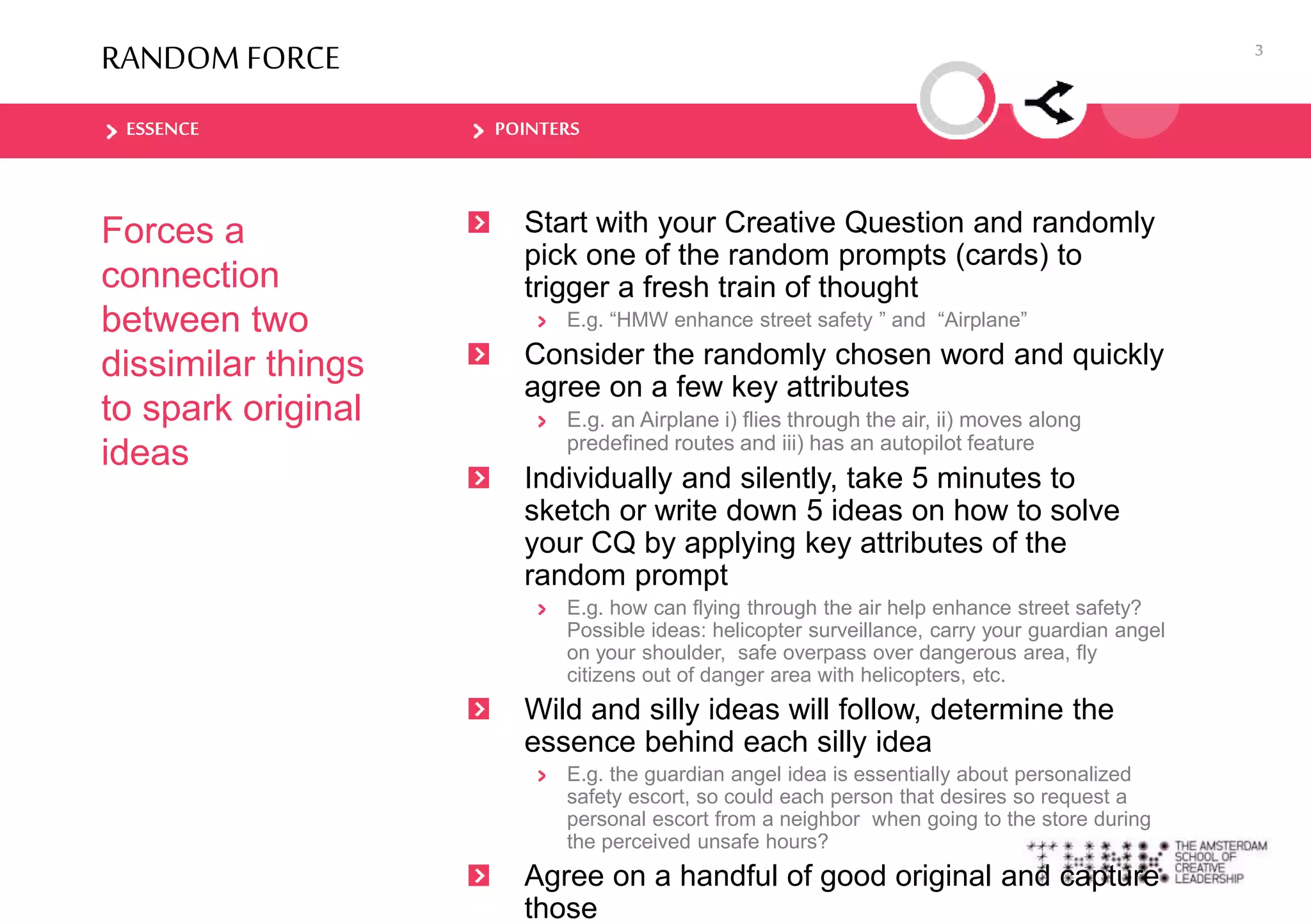 ESSENCE POINTERS
RANDOM FORCE
Forces a
connection
between two
dissimilar things
to spark original
ideas
Start with your Creative Question and randomly
pick one of the random prompts (cards) to
trigger a fresh train of thought
E.g. “HMW enhance street safety ” and “Airplane”
Consider the randomly chosen word and quickly
agree on a few key attributes
E.g. an Airplane i) flies through the air, ii) moves along
predefined routes and iii) has an autopilot feature
Individually and silently, take 5 minutes to
sketch or write down 5 ideas on how to solve
your CQ by applying key attributes of the
random prompt
E.g. how can flying through the air help enhance street safety?
Possible ideas: helicopter surveillance, carry your guardian angel
on your shoulder, safe overpass over dangerous area, fly
citizens out of danger area with helicopters, etc.
Wild and silly ideas will follow, determine the
essence behind each silly idea
E.g. the guardian angel idea is essentially about personalized
safety escort, so could each person that desires so request a
personal escort from a neighbor when going to the store during
the perceived unsafe hours?
Agree on a handful of good original and capture
those
3
 