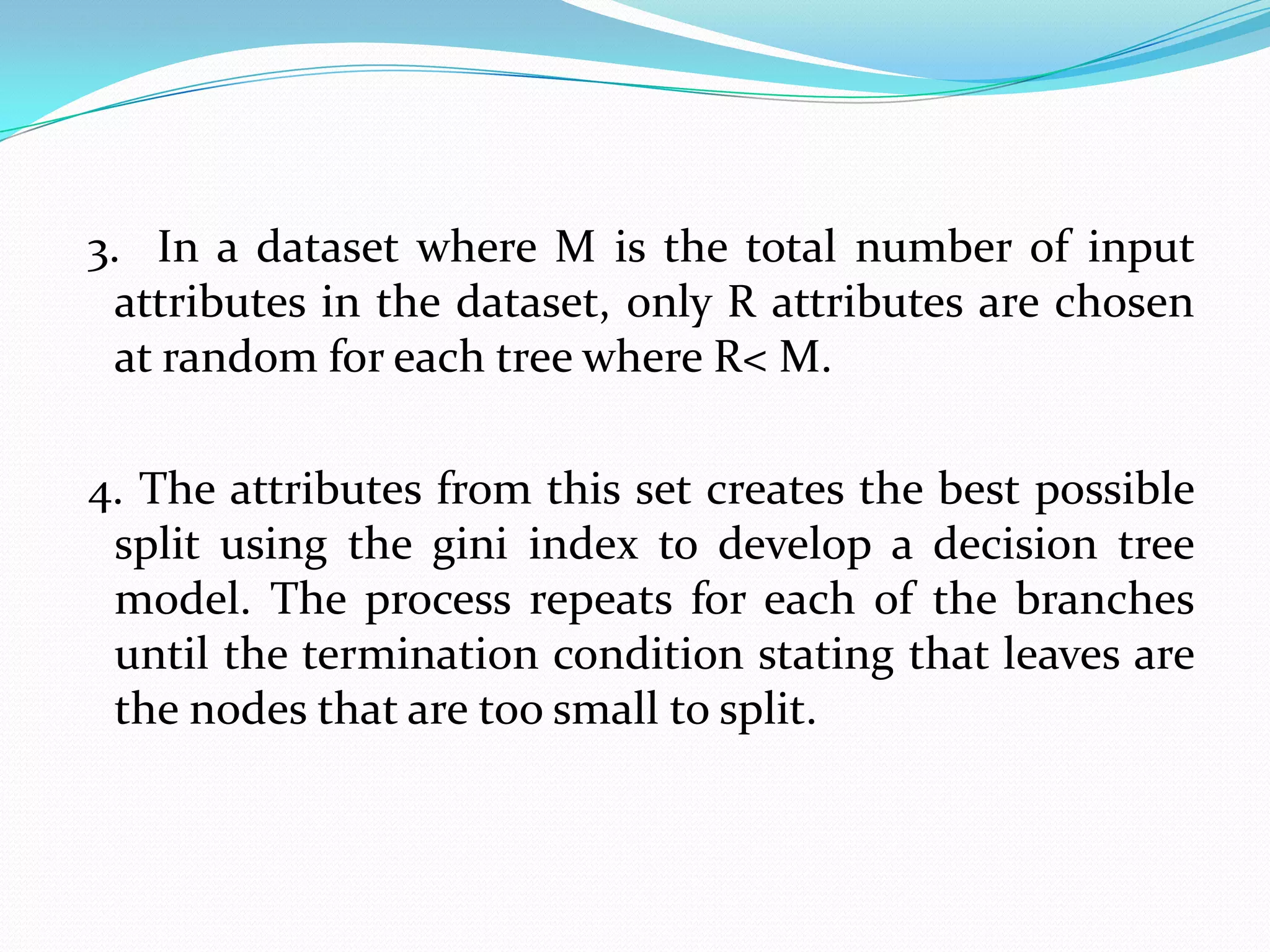 3. In a dataset where M is the total number of input
 attributes in the dataset, only R attributes are chosen
 at random for each tree where R< M.

4. The attributes from this set creates the best possible
 split using the gini index to develop a decision tree
 model. The process repeats for each of the branches
 until the termination condition stating that leaves are
 the nodes that are too small to split.
 