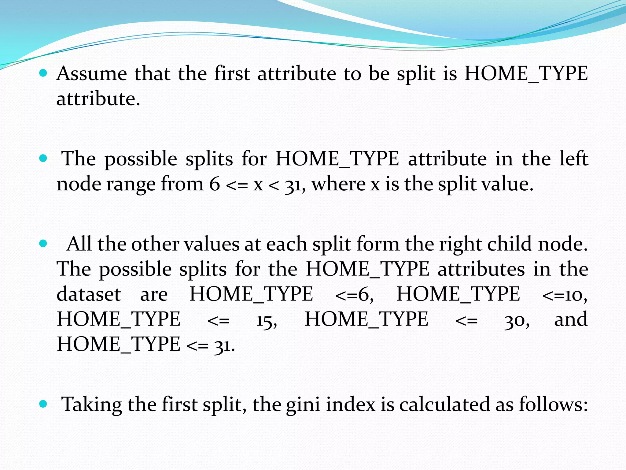  Assume that the first attribute to be split is HOME_TYPE
  attribute.

 The possible splits for HOME_TYPE attribute in the left
  node range from 6 <= x < 31, where x is the split value.

 All the other values at each split form the right child node.
  The possible splits for the HOME_TYPE attributes in the
  dataset are HOME_TYPE <=6, HOME_TYPE <=10,
  HOME_TYPE <= 15, HOME_TYPE <= 30, and
  HOME_TYPE <= 31.

 Taking the first split, the gini index is calculated as follows:
 