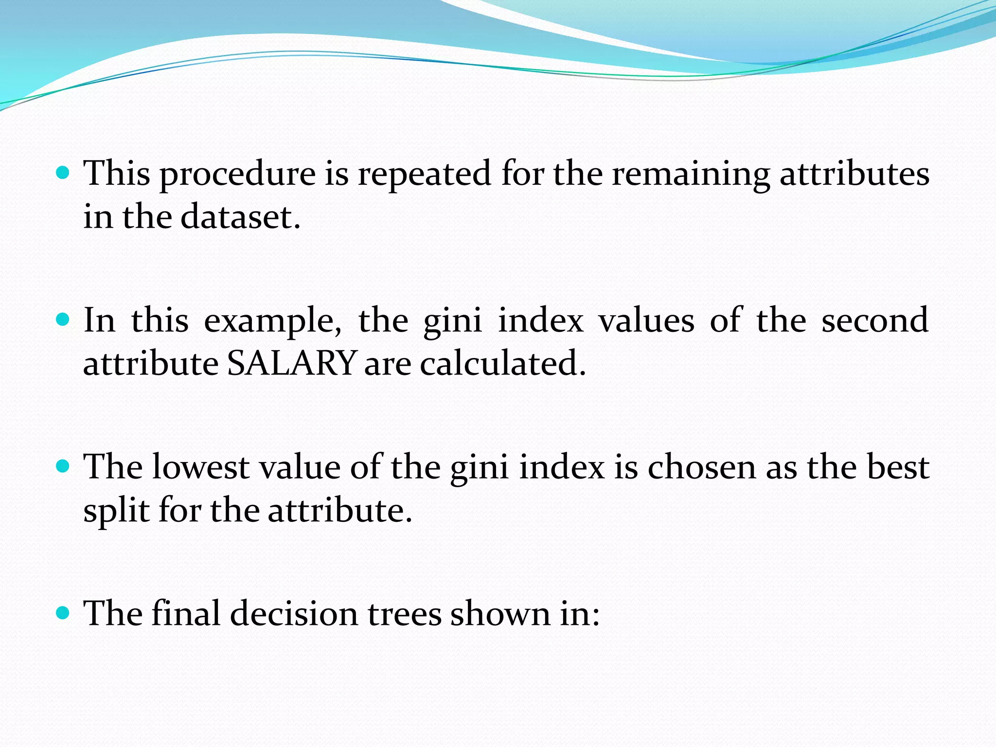  This procedure is repeated for the remaining attributes
 in the dataset.

 In this example, the gini index values of the second
 attribute SALARY are calculated.

 The lowest value of the gini index is chosen as the best
 split for the attribute.

 The final decision trees shown in:
 
