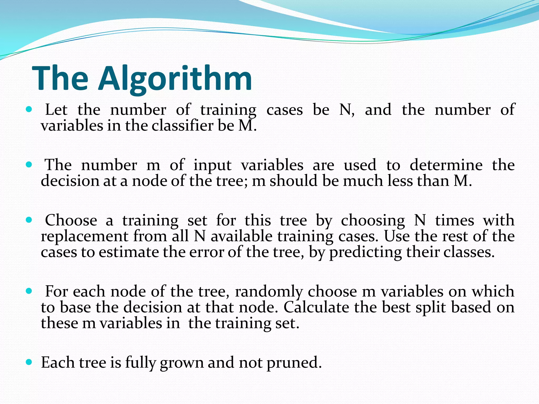 The Algorithm
 Let the number of training cases be N, and the number of
  variables in the classifier be M.

 The number m of input variables are used to determine the
  decision at a node of the tree; m should be much less than M.

 Choose a training set for this tree by choosing N times with
  replacement from all N available training cases. Use the rest of the
  cases to estimate the error of the tree, by predicting their classes.

 For each node of the tree, randomly choose m variables on which
  to base the decision at that node. Calculate the best split based on
  these m variables in the training set.

 Each tree is fully grown and not pruned.
 