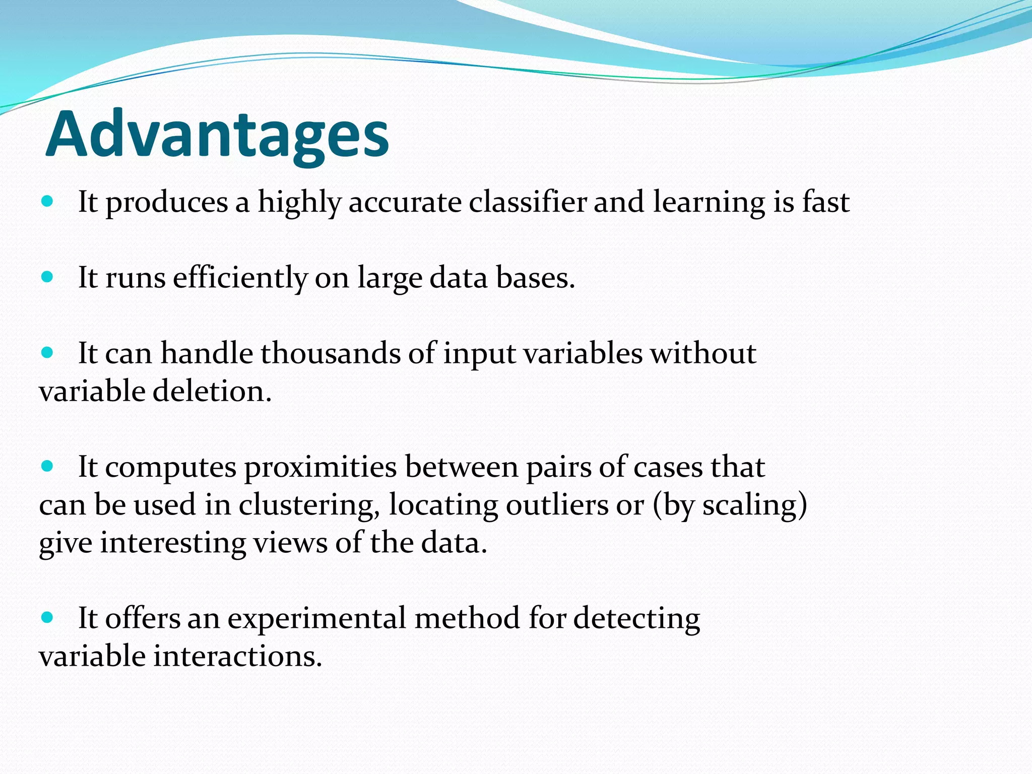 Advantages
 It produces a highly accurate classifier and learning is fast

 It runs efficiently on large data bases.

 It can handle thousands of input variables without
variable deletion.

 It computes proximities between pairs of cases that
can be used in clustering, locating outliers or (by scaling)
give interesting views of the data.

 It offers an experimental method for detecting
variable interactions.
 