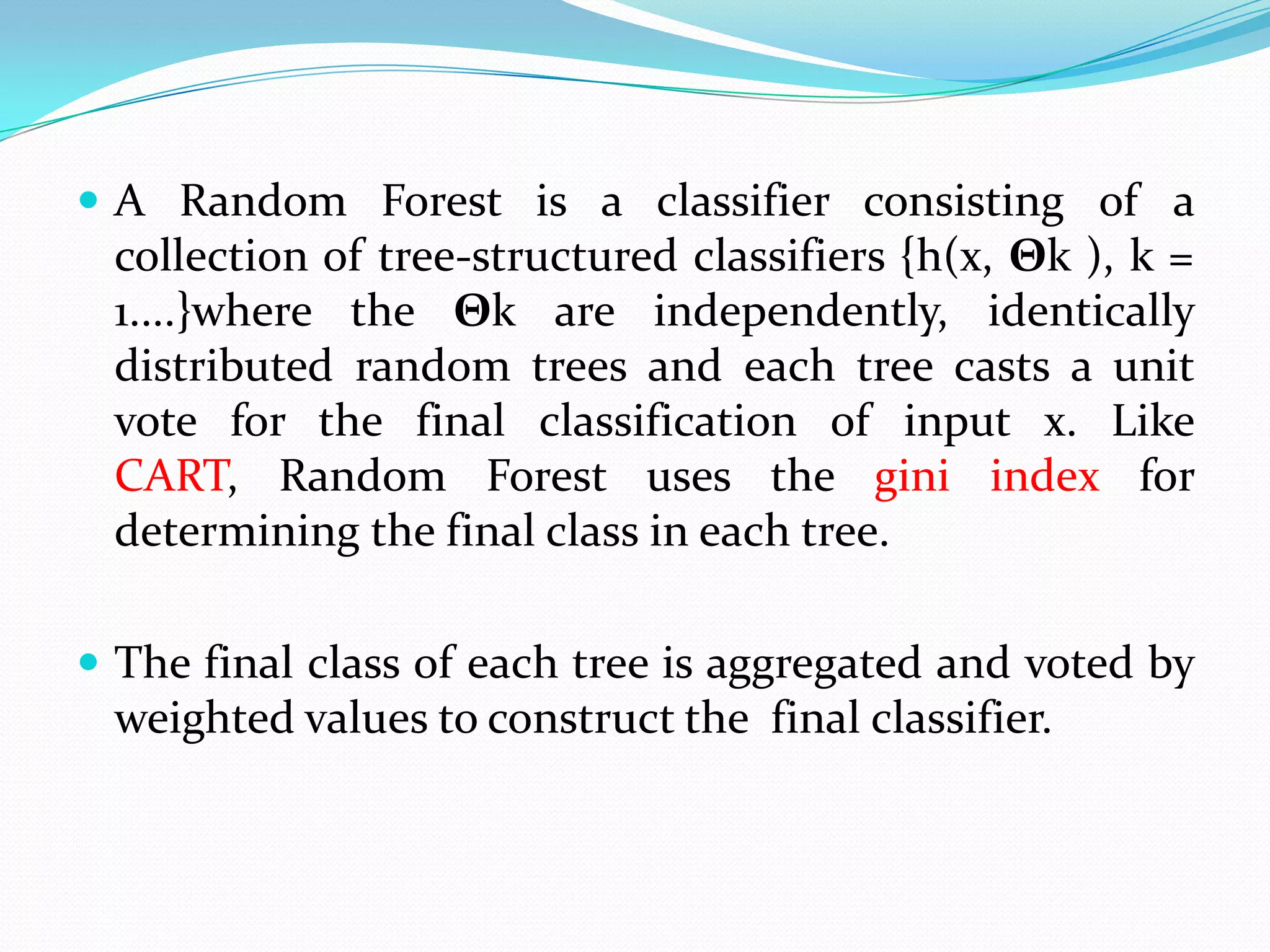  A Random Forest is a classifier consisting of a
 collection of tree-structured classifiers {h(x, Θk ), k =
 1....}where the Θk are independently, identically
 distributed random trees and each tree casts a unit
 vote for the final classification of input x. Like
 CART, Random Forest uses the gini index for
 determining the final class in each tree.

 The final class of each tree is aggregated and voted by
 weighted values to construct the final classifier.
 