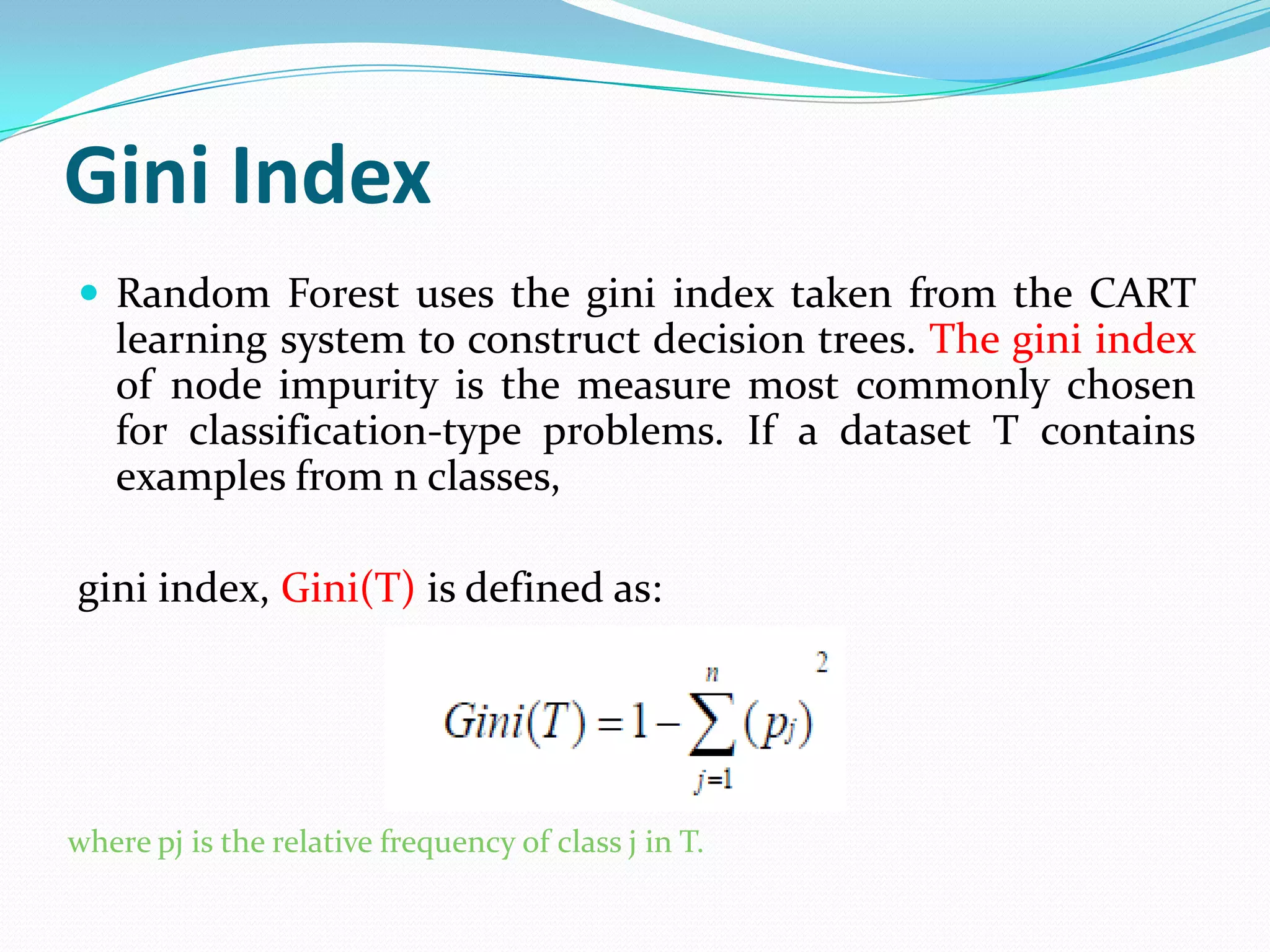 Gini Index
 Random Forest uses the gini index taken from the CART
   learning system to construct decision trees. The gini index
   of node impurity is the measure most commonly chosen
   for classification-type problems. If a dataset T contains
   examples from n classes,

gini index, Gini(T) is defined as:




where pj is the relative frequency of class j in T.
 