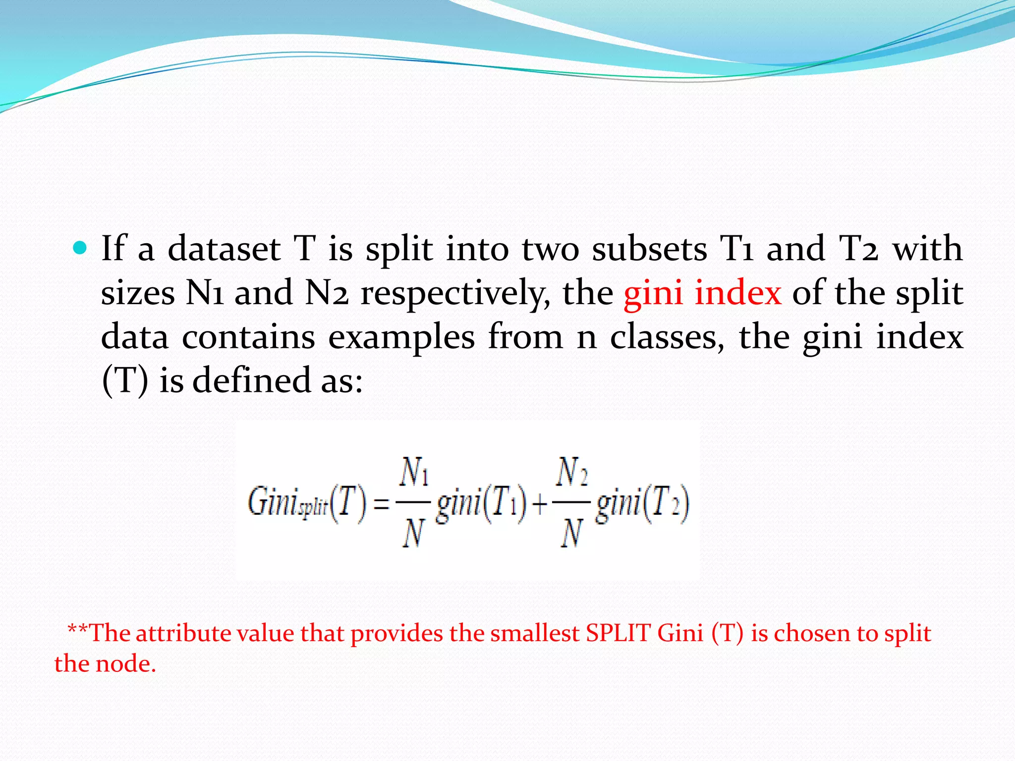  If a dataset T is split into two subsets T1 and T2 with
    sizes N1 and N2 respectively, the gini index of the split
    data contains examples from n classes, the gini index
    (T) is defined as:




 **The attribute value that provides the smallest SPLIT Gini (T) is chosen to split
the node.
 