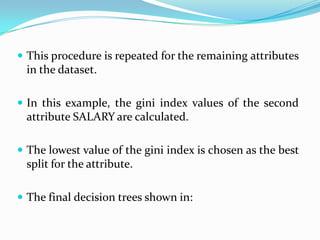  This procedure is repeated for the remaining attributes
 in the dataset.

 In this example, the gini index values of the second
 attribute SALARY are calculated.

 The lowest value of the gini index is chosen as the best
 split for the attribute.

 The final decision trees shown in:
 