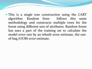  This is a single tree construction using the CART
 algorithm. Random fores             follows this same
 methodology and constructs multiple trees for the
 forest using different sets of attributes. Random forest
 has uses a part of the training set to calculate the
 model error rate by an inbuilt error estimate, the out-
 of-bag (OOB) error estimate.
 