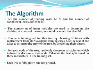 The Algorithm
 Let the number of training cases be N, and the number of
  variables in the classifier be M.

 The number m of input variables are used to determine the
  decision at a node of the tree; m should be much less than M.

 Choose a training set for this tree by choosing N times with
  replacement from all N available training cases. Use the rest of the
  cases to estimate the error of the tree, by predicting their classes.

 For each node of the tree, randomly choose m variables on which
  to base the decision at that node. Calculate the best split based on
  these m variables in the training set.

 Each tree is fully grown and not pruned.
 