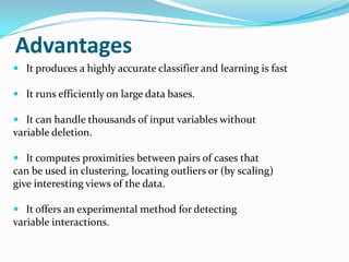 Advantages
 It produces a highly accurate classifier and learning is fast

 It runs efficiently on large data bases.

 It can handle thousands of input variables without
variable deletion.

 It computes proximities between pairs of cases that
can be used in clustering, locating outliers or (by scaling)
give interesting views of the data.

 It offers an experimental method for detecting
variable interactions.
 