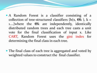  A Random Forest is a classifier consisting of a
 collection of tree-structured classifiers {h(x, Θk ), k =
 1....}where the Θk are independently, identically
 distributed random trees and each tree casts a unit
 vote for the final classification of input x. Like
 CART, Random Forest uses the gini index for
 determining the final class in each tree.

 The final class of each tree is aggregated and voted by
 weighted values to construct the final classifier.
 