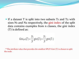  If a dataset T is split into two subsets T1 and T2 with
    sizes N1 and N2 respectively, the gini index of the split
    data contains examples from n classes, the gini index
    (T) is defined as:




 **The attribute value that provides the smallest SPLIT Gini (T) is chosen to split
the node.
 